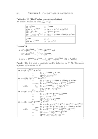 92 Chapter 3. Call-by-value λ-calculus
Deﬁnition 80 (The Fischer reverse translation)
We deﬁne a translation from λF
CPS to λC:
(k V )Fback
:= V Fback
((λx.M) V )Fback
:= let x = V Fback
in MFback
(W k V )Fback
:= WFback
V Fback
(W (λx.M) V )Fback
:= let x = WFback
V Fback
in MFback
xFback
:= x
(λk.λx.M)Fback
:= λx.MFback
Lemma 76
1. ( V
x W)
Fback
= V Fback
x WFback
and
( V
x M)
Fback
= V Fback
x MFback
.
2. let x = MFback
in NFback
−→∗
λCβ
( λx.N
k M)
Fback
(if k ∈ FV(M)).
Proof: The ﬁrst point is straightforward by induction on W, M. The second
is proved by induction on M:
let x = (k V )Fback
in NFback
= let x = V Fback
in NFback
= ( λx.N
k (k V ))
Fback
let x = ((λy.P) V )Fback
in NFback
= let x = (let y = V Fback
in PFback
) in NFback
−→assoc let y = V Fback
in let x = PFback
in NFback
by i.h. −→∗
λCβ
let y = V Fback
in ( λx.N
k P)
Fback
= ((λy. λx.N
k P) V )
Fback
let x = (W k V )Fback
in NFback
= let x = WFback
V Fback
in NFback
= (W (λx.N) V )Fback
= ( λx.N
k (W k V ))
Fback
let x = (W (λy.P) V )Fback
in NFback
= let x = (let y = WFback
V Fback
in PFback
) in NFback
−→assoc let y = WFback
V Fback
in let x = PFback
in NFback
by i.h. −→∗
λCβ
let y = WFback
V Fback
in ( λx.N
k PFback
)
= (W (λy. λx.N
k PFback
) V )
Fback
= ( λx.N
k (W (λy.P) V ))
Fback
P
 