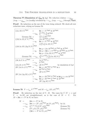 3.4. The Fischer translation is a reflection 93
Theorem 77 (Simulation of λF
CPS in λC) The reduction relation −→λF
CPSβ
(resp. −→λF
CPSβη
) is (weakly) simulated by −→λCβ
(resp. −→λCβη
) through Fback.
Proof: By induction on the size of the term being reduced: We check all root
reduction cases, relying on Lemma 76:
((λx.M) V )Fback
= let x = V Fback
in MFback
−→letV
V Fback
x MFback
(Lemma 76) = ( V
x M)
Fback
((λk.λx.M) k V )Fback
= (λx.MFback
) V Fback
−→B let x = V Fback
in MFback
= (( k
k λx.M) V )
Fback
((λk.λx.M) (λy.N) V )Fback
= let y = (λx.MFback
) V Fback
in NFback
−→B let y = (let x = V Fback
in MFback
) in NFback
= let y = ((λx.M) V )Fback
in NFback
(Lemma 76) −→λCβ
( λy.NFback
k ((λx.M) V ))
Fback
(λk.λx.V k x)Fback
= λx.V Fback
x
−→ηV
V Fback
((λx.K x) V )Fback
−→λCβ
(K V )Fback
by simulation of βV1
(W (λx.k x) V )Fback
= let x = WFback
V Fback
in x
−→ηlet
WFback
V Fback
= (W k V )Fback
(W (λx.(λy.M) x) V )Fback
= let x = WFback
V Fback
in let y = x in MFback
−→letV
let y = WFback
V Fback
in MFback
= (W (λy.M) V )Fback
P
Lemma 78 V −→∗
λCβ
V F Fback
and M−→∗
λCβ
(M :F k)Fback
.
Proof: By induction on the size of V , M. The cases for V (V = x and
V = λx.M) are straightforward, as is the case of M = V . For
M = (let x = N in N) we have:
M = (let x = N in N)
−→λCβ
(let x = (N :F k)Fback
in (N :F k)Fback
) by i.h.
−→λCβ
( λx.N :F k
k (N :F k))
Fback
(Lemma 76)
= (N :F λx.(N :F k))Fback
(Lemma 74)
= ((let x = N in N):F k)Fback
 