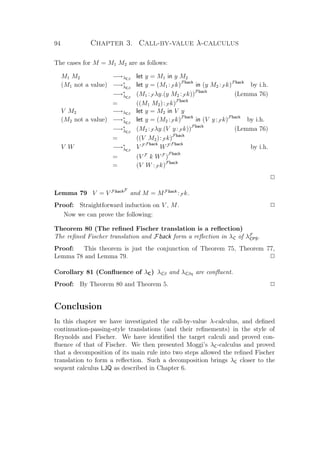 94 Chapter 3. Call-by-value λ-calculus
The cases for M = M1 M2 are as follows:
M1 M2 −→λCβ
let y = M1 in y M2
(M1 not a value) −→∗
λCβ
let y = (M1 :F k)Fback
in (y M2 :F k)Fback
by i.h.
−→∗
λCβ
(M1 :F λy.(y M2 :F k))Fback
(Lemma 76)
= ((M1 M2):F k)Fback
V M2 −→λCβ
let y = M2 in V y
(M2 not a value) −→∗
λCβ
let y = (M2 :F k)Fback
in (V y:F k)Fback
by i.h.
−→∗
λCβ
(M2 :F λy.(V y:F k))Fback
(Lemma 76)
= ((V M2):F k)Fback
V W −→∗
λCβ
V F Fback
WF Fback
by i.h.
= (V F
k WF
)
Fback
= (V W :F k)Fback
P
Lemma 79 V = V FbackF
and M = MFback
:F k.
Proof: Straightforward induction on V , M. P
Now we can prove the following:
Theorem 80 (The reﬁned Fischer translation is a reﬂection)
The reﬁned Fischer translation and Fback form a reﬂection in λC of λF
CPS.
Proof: This theorem is just the conjunction of Theorem 75, Theorem 77,
Lemma 78 and Lemma 79. P
Corollary 81 (Conﬂuence of λC) λCβ and λCβη are conﬂuent.
Proof: By Theorem 80 and Theorem 5. P
Conclusion
In this chapter we have investigated the call-by-value λ-calculus, and deﬁned
continuation-passing-style translations (and their reﬁnements) in the style of
Reynolds and Fischer. We have identiﬁed the target calculi and proved con-
ﬂuence of that of Fischer. We then presented Moggi’s λC-calculus and proved
that a decomposition of its main rule into two steps allowed the reﬁned Fischer
translation to form a reﬂection. Such a decomposition brings λC closer to the
sequent calculus LJQ as described in Chapter 6.
 