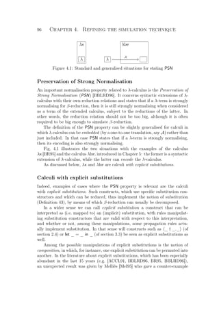 96 Chapter 4. Refining the simulation technique
λx
λ
λlxr
λ
A CQ
Figure 4.1: Standard and generalised situations for stating PSN
Preservation of Strong Normalisation
An important normalisation property related to λ-calculus is the Preservation of
Strong Normalisation (PSN) [BBLRD96]. It concerns syntactic extensions of λ-
calculus with their own reduction relations and states that if a λ-term is strongly
normalising for β-reduction, then it is still strongly normalising when considered
as a term of the extended calculus, subject to the reductions of the latter. In
other words, the reduction relation should not be too big, although it is often
required to be big enough to simulate β-reduction.
The deﬁnition of the PSN property can be slightly generalised for calculi in
which λ-calculus can be embedded (by a one-to-one translation, say A) rather than
just included. In that case PSN states that if a λ-term is strongly normalising,
then its encoding is also strongly normalising.
Fig. 4.1 illustrates the two situations with the examples of the calculus
λx [BR95] and the calculus λlxr, introduced in Chapter 5: the former is a syntactic
extension of λ-calculus, while the latter can encode the λ-calculus.
As discussed below, λx and λlxr are calculi with explicit substitutions.
Calculi with explicit substitutions
Indeed, examples of cases where the PSN property is relevant are the calculi
with explicit substitutions. Such constructs, which use speciﬁc substitution con-
structors and which can be reduced, thus implement the notion of substitution
(Deﬁnition 43), by means of which β-reduction can usually be decomposed.
In a wider sense we can call explicit substitution a construct that can be
interpreted as (i.e. mapped to) an (implicit) substitution, with rules manipulat-
ing substitution constructors that are valid with respect to this interpretation,
and whether or not, among these manipulations, some propagation rules actu-
ally implement substitution. In that sense will constructs such as _ † _._ (of
section 2.4) or let _ = _ in _ (of section 3.3) be seen as explicit substitutions as
well.
Among the possible manipulations of explicit substitutions is the notion of
composition, in which, for instance, one explicit substitution can be permuted into
another. In the literature about explicit substitutions, which has been especially
abundant in the last 15 years (e.g. [ACCL91, BBLRD96, BR95, BBLRD96]),
an unexpected result was given by Melliès [Mel95] who gave a counter-example
 
