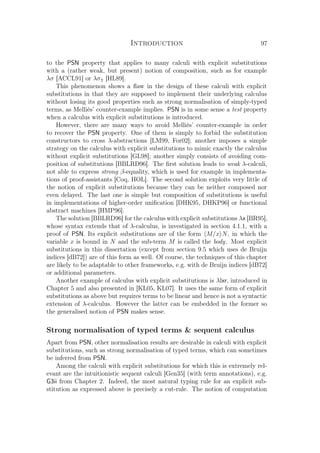 Introduction 97
to the PSN property that applies to many calculi with explicit substitutions
with a (rather weak, but present) notion of composition, such as for example
λσ [ACCL91] or λσ⇑ [HL89].
This phenomenon shows a ﬂaw in the design of these calculi with explicit
substitutions in that they are supposed to implement their underlying calculus
without losing its good properties such as strong normalisation of simply-typed
terms, as Melliès’ counter-example implies. PSN is in some sense a test property
when a calculus with explicit substitutions is introduced.
However, there are many ways to avoid Melliès’ counter-example in order
to recover the PSN property. One of them is simply to forbid the substitution
constructors to cross λ-abstractions [LM99, For02]; another imposes a simple
strategy on the calculus with explicit substitutions to mimic exactly the calculus
without explicit substitutions [GL98]; another simply consists of avoiding com-
position of substitutions [BBLRD96]. The ﬁrst solution leads to weak λ-calculi,
not able to express strong β-equality, which is used for example in implementa-
tions of proof-assistants [Coq, HOL]. The second solution exploits very little of
the notion of explicit substitutions because they can be neither composed nor
even delayed. The last one is simple but composition of substitutions is useful
in implementations of higher-order uniﬁcation [DHK95, DHKP96] or functional
abstract machines [HMP96].
The solution [BBLRD96] for the calculus with explicit substitutions λx [BR95],
whose syntax extends that of λ-calculus, is investigated in section 4.1.1, with a
proof of PSN. Its explicit substitutions are of the form M/x N, in which the
variable x is bound in N and the sub-term M is called the body. Most explicit
substitutions in this dissertation (except from section 9.5 which uses de Bruijn
indices [dB72]) are of this form as well. Of course, the techniques of this chapter
are likely to be adaptable to other frameworks, e.g. with de Bruijn indices [dB72]
or additional parameters.
Another example of calculus with explicit substitutions is λlxr, introduced in
Chapter 5 and also presented in [KL05, KL07]. It uses the same form of explicit
substitutions as above but requires terms to be linear and hence is not a syntactic
extension of λ-calculus. However the latter can be embedded in the former so
the generalised notion of PSN makes sense.
Strong normalisation of typed terms  sequent calculus
Apart from PSN, other normalisation results are desirable in calculi with explicit
substitutions, such as strong normalisation of typed terms, which can sometimes
be inferred from PSN.
Among the calculi with explicit substitutions for which this is extremely rel-
evant are the intuitionistic sequent calculi [Gen35] (with term annotations), e.g.
G3ii from Chapter 2. Indeed, the most natural typing rule for an explicit sub-
stitution as expressed above is precisely a cut-rule. The notion of computation
 