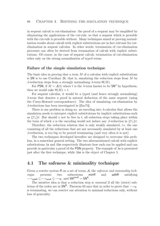 98 Chapter 4. Refining the simulation technique
in sequent calculi is cut-elimination: the proof of a sequent may be simpliﬁed by
eliminating the applications of the cut-rule, so that a sequent which is provable
with the cut-rule is provable without. Many techniques aimed at proving normal-
isation results about calculi with explicit substitutions are in fact relevant for cut-
elimination in sequent calculus. In other words, termination of cut-elimination
processes can often be derived from termination of calculi with explicit substi-
tutions. Of course, in the case of sequent calculi, termination of cut-elimination
relies only on the strong normalisation of typed terms.
Failure of the simple simulation technique
The basic idea in proving that a term M of a calculus with explicit substitutions
is SN is to use Corollary 26, that is, simulating the reduction steps from M by
β-reduction steps from a strongly normalising λ-term H(M).
For PSN, if M = A(t) where t is the λ-term known to be SNβ
by hypothesis,
then we would take H(M) = t.
For sequent calculus, it would be a typed (and hence strongly normalising)
λ-term that denotes a proof in natural deduction of the same sequent (using
the Curry-Howard correspondence). The idea of simulating cut-elimination by
β-reductions has been investigated in [Zuc74].
There is one problem in doing so: an encoding into λ-calculus that allows the
simulation needs to interpret explicit substitutions by implicit substitutions such
as {u
x}t. But should x not be free in t, all reduction steps taking place within
the term of which u is the encoding would not induce any β-reduction in {u
x}t.
Therefore, the reduction relation that is only weakly simulated, i.e. the one
consisting of all the reductions that are not necessarily simulated by at least one
β-reduction, is too big to be proved terminating (and very often it is not).
The two techniques developed hereafter are designed to overcome this prob-
lem, in a somewhat general setting. The two aforementioned calculi with explicit
substitutions λx and λlxr respectively illustrate how each can be applied and can
provide in particular a proof of the PSN property. The example of λx is presented
just after the ﬁrst technique, while λlxr is the object of Chapter 5.
4.1 The safeness  minimality technique
Given a rewrite system R on a set of terms A, the safeness and minimality tech-
nique presents two subsystems minR and safeR satisfying
−→safeR ⊆−→minR ⊆−→R and SNminR
= SNR
.
The intuitive idea is that a reduction step is minimal if all the (strict) sub-
terms of the redex are in SNR
. Theorem 83 says that in order to prove that −→R
is terminating, we can restrict our attention to minimal reductions only, without
loss of generality.
 