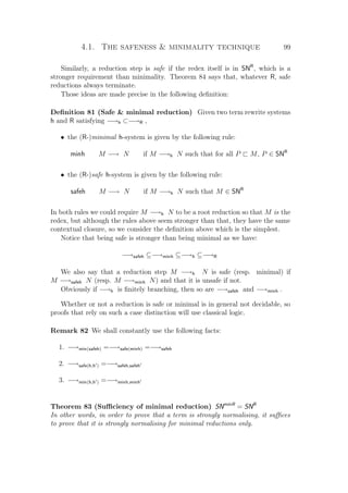 4.1. The safeness  minimality technique 99
Similarly, a reduction step is safe if the redex itself is in SNR
, which is a
stronger requirement than minimality. Theorem 84 says that, whatever R, safe
reductions always terminate.
Those ideas are made precise in the following deﬁnition:
Deﬁnition 81 (Safe  minimal reduction) Given two term rewrite systems
h and R satisfying −→h ⊂−→R ,
• the (R-)minimal h-system is given by the following rule:
minh M −→ N if M −→h N such that for all P M, P ∈ SNR
• the (R-)safe h-system is given by the following rule:
safeh M −→ N if M −→h N such that M ∈ SNR
In both rules we could require M −→h N to be a root reduction so that M is the
redex, but although the rules above seem stronger than that, they have the same
contextual closure, so we consider the deﬁnition above which is the simplest.
Notice that being safe is stronger than being minimal as we have:
−→safeh ⊆−→minh ⊆−→h ⊆−→R
We also say that a reduction step M −→h N is safe (resp. minimal) if
M −→safeh N (resp. M −→minh N) and that it is unsafe if not.
Obviously if −→h is ﬁnitely branching, then so are −→safeh and −→minh .
Whether or not a reduction is safe or minimal is in general not decidable, so
proofs that rely on such a case distinction will use classical logic.
Remark 82 We shall constantly use the following facts:
1. −→min(safeh) =−→safe(minh) =−→safeh
2. −→safe(h,h ) =−→safeh,safeh
3. −→min(h,h ) =−→minh,minh
Theorem 83 (Suﬃciency of minimal reduction) SNminR
= SNR
In other words, in order to prove that a term is strongly normalising, it suﬃces
to prove that it is strongly normalising for minimal reductions only.
 