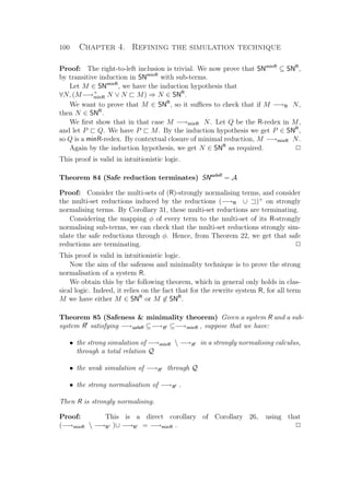 100 Chapter 4. Refining the simulation technique
Proof: The right-to-left inclusion is trivial. We now prove that SNminR
⊆ SNR
,
by transitive induction in SNminR
with sub-terms.
Let M ∈ SNminR
, we have the induction hypothesis that
∀N, (M−→+
minR N ∨ N M) ⇒ N ∈ SNR
.
We want to prove that M ∈ SNR
, so it suﬃces to check that if M −→R N,
then N ∈ SNR
.
We ﬁrst show that in that case M −→minR N. Let Q be the R-redex in M,
and let P Q. We have P M. By the induction hypothesis we get P ∈ SNR
,
so Q is a minR-redex. By contextual closure of minimal reduction, M −→minR N.
Again by the induction hypothesis, we get N ∈ SNR
as required. P
This proof is valid in intuitionistic logic.
Theorem 84 (Safe reduction terminates) SNsafeR
= A
Proof: Consider the multi-sets of (R)-strongly normalising terms, and consider
the multi-set reductions induced by the reductions (−→R ∪ )+
on strongly
normalising terms. By Corollary 31, these multi-set reductions are terminating.
Considering the mapping φ of every term to the multi-set of its R-strongly
normalising sub-terms, we can check that the multi-set reductions strongly sim-
ulate the safe reductions through φ. Hence, from Theorem 22, we get that safe
reductions are terminating. P
This proof is valid in intuitionistic logic.
Now the aim of the safeness and minimality technique is to prove the strong
normalisation of a system R.
We obtain this by the following theorem, which in general only holds in clas-
sical logic. Indeed, it relies on the fact that for the rewrite system R, for all term
M we have either M ∈ SNR
or M ∈ SNR
.
Theorem 85 (Safeness  minimality theorem) Given a system R and a sub-
system R satisfying −→safeR ⊆−→R ⊆−→minR , suppose that we have:
• the strong simulation of −→minR  −→R in a strongly normalising calculus,
through a total relation Q
• the weak simulation of −→R through Q
• the strong normalisation of −→R .
Then R is strongly normalising.
Proof: This is a direct corollary of Corollary 26, using that
(−→minR  −→R )∪ −→R = −→minR . P
 