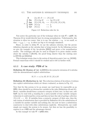 4.1. The safeness  minimality technique 101
B (λx.M) N −→ N/x M
x :



Abs N/x λy.M −→ λy. N/x M
App N/x M1 M2 −→ N/x M1 N/x M2
VarK N/x y −→ y
VarI N/x x −→ N
Figure 4.2: Reduction rules for λx
Now notice the particular case of the technique when we take R = safeR. By
Theorem 84 we would directly have its strong normalisation. Unfortunately, this
situation is often too coarse, that is to say, the relation −→R is too small, so
that −→minR  −→R is often too big to be strongly simulated.
Hence, in order to deﬁne R , we use the safeness criterion, but the precise
deﬁnition depends on the calculus that is being treated. In the following section
we give the example of the λx-calculus [BR95] and prove a few normalisation
results. The technique will also be used in Chapter 6 to prove similar results
about the calculus λ [Her95], the proof being shorter than the existing ones
in [DU03] and [Kik04a].
This technique seems close to the notion of dependency pairs (see e.g. [AG00]).
Formal connections with it should be studied and is left as further work.
4.1.1 A case study: PSN of λx
Deﬁnition 82 (Syntax of λx) λx [BR95] is the syntactic extension of λ-calculus
with the aforementioned explicit substitutions:
M, N ::= x| λx.M| M N| N/x M
Deﬁnition 83 (Reduction in λx) The reduction relation of λx reduces β-redexes
into explicit substitutions which are thence evaluated, as shown in Fig. 4.2.
Note that for this system to be an atomic one (and hence be expressible as an
HRS), there should be no obvious free variable in the rules (Deﬁnitions 46 and 45).
Hence, variables should form a syntactic category of their own: in that case, rule
VarK can be read with y standing for a meta-variable of that variable category
(otherwise it could stand for a term and then we have the rule of garbage collection
N/x M −→ M). If variables form a syntactic category of their own, then the
only notion of substitution that is provided by Deﬁnition 43 is the substitution of
a variable for another variable and nothing else, but now we have a substitution
constructor to deal with other substitutions explicitly. Alternatively, one could
simply not require the system to be atomic, but then we lose the possibility to
express it as a HRS and the advantages thereof.
In this example we take R = safeB, minx.
 