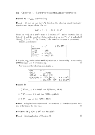 102 Chapter 4. Refining the simulation technique
Lemma 86 −→safeB,x is terminating.
Proof: We use for that the LPO based on the following inﬁnite ﬁrst-order
signature and its precedence relation:
sub(_, _) ii(_, _) i(_) cM
where for every M ∈ SNB,x
there is a constant cM
. Those constants are all
below i(_), and the precedence between them is given by cM
cN
if and only if
M−→+
B,x N or M N. By Lemma 47, the precedence relation is terminating.
Encode λx as follows:
M = cM
if M ∈ SNB,x
otherwise
λx.M = i(M)
M N = ii(M, N)
N/x M = sub(N, M)
It is quite easy to check that (safeB, x)-reduction is simulated by the decreasing
LPO through ( ), so it is terminating. P
Now consider the following encoding in λ:
H(x) = x
H(λx.M) = λx.H(M)
H(M N) = H(M) H(N)
H( N/x M) = H(N)
x H(M) if N ∈ SNB,x
= (λx.H(M)) H(N) if N ∈ SNB,x
Lemma 87
1. If M −→minB N is unsafe then H(M) −→β H(N)
2. If M −→minB N is safe then H(M)−→∗
β H(N)
3. If M −→minx N then H(M) = H(N)
Proof: Straightforward induction on the derivation of the reduction step, with
root reduction as the base case. P
Corollary 88 If H(M) ∈ SNβ
then M ∈ SNB,x
.
Proof: Direct application of Theorem 85. P
 