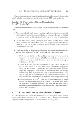 4.1. The safeness  minimality technique 103
Considering that on pure terms (that is, substitution-free terms), the encoding
into λ-calculus is the identity, this gives directly the PSN property for λx.
Corollary 89 (Preservation of Strong Normalisation)
If t ∈ SNβ
then t ∈ SNB,x
.
Notice the subtlety of the deﬁnition for the encoding of an explicit substitu-
tion:
1. As we have already said, always encoding explicit substitutions as implicit
substitutions leads to the weak simulation of too many B-steps, so that the
system that is only weakly simulated is too big to be proved terminating.
2. On the other hand, always raising N/x M into a β-redex would be too
strong, because the substitution N/x can be propagated into the sub-
terms of M but the β-redex cannot be moved around, so the simulation
theorem would not hold.
3. Hence, we needed to deﬁne an encoding that is a compromise of those two,
and the side-condition N ∈ SNB,x
is precisely the criterion we need:
• First, the satisﬁability of the condition may only evolve in one direc-
tion, as it may only become satisﬁed by some reduction within N, and
not the other way around. If it does so, we can simulate this step by
reducing the β-redex.
• Now if N ∈ SNB,x
, then the substitution is lifted into a β-redex and
for the same reason as in point 2 we cannot simulate the propagation
of N/x . So we need to prove that we need not consider reduction
steps that propagate a substitution of which the body is not strongly
normalising. This is precisely the point of minimal reduction: Theo-
rem 83 says that in order to prove a strong normalisation result, we
may assume that all sub-terms of the redex are strongly normalising.
• If on the contrary N ∈ SNB,x
, then we can indeed simulate its propa-
gation, but for the same reason as in point 1, reduction steps within
N might only be weakly simulated, but these are precisely what we
call safe reductions and we have proved above that they (together with
x-reduction) terminate.
4.1.2 A case study: strong normalisation of typed λx
With the Safeness and Minimality technique we can also prove strong normal-
isation of the typed versions of λx. The rules of Fig. 4.3 deﬁne the derivable
judgements of the simply-typed λx, which we note as Γ λx M :A.
 