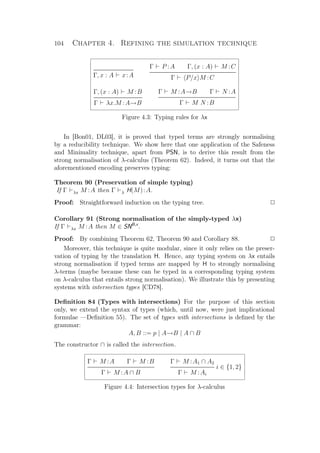 104 Chapter 4. Refining the simulation technique
Γ, x : A x:A
Γ P :A Γ, (x : A) M :C
Γ P/x M :C
Γ, (x : A) M :B
Γ λx.M :A→B
Γ M :A→B Γ N :A
Γ M N :B
Figure 4.3: Typing rules for λx
In [Bon01, DL03], it is proved that typed terms are strongly normalising
by a reducibility technique. We show here that one application of the Safeness
and Minimality technique, apart from PSN, is to derive this result from the
strong normalisation of λ-calculus (Theorem 62). Indeed, it turns out that the
aforementioned encoding preserves typing:
Theorem 90 (Preservation of simple typing)
If Γ λx M :A then Γ λ H(M):A.
Proof: Straightforward induction on the typing tree. P
Corollary 91 (Strong normalisation of the simply-typed λx)
If Γ λx M :A then M ∈ SNB,x
.
Proof: By combining Theorem 62, Theorem 90 and Corollary 88. P
Moreover, this technique is quite modular, since it only relies on the preser-
vation of typing by the translation H. Hence, any typing system on λx entails
strong normalisation if typed terms are mapped by H to strongly normalising
λ-terms (maybe because these can be typed in a corresponding typing system
on λ-calculus that entails strong normalisation). We illustrate this by presenting
systems with intersection types [CD78].
Deﬁnition 84 (Types with intersections) For the purpose of this section
only, we extend the syntax of types (which, until now, were just implicational
formulae —Deﬁnition 55). The set of types with intersections is deﬁned by the
grammar:
A, B ::= p | A→B | A ∩ B
The constructor ∩ is called the intersection.
Γ M :A Γ M :B
Γ M :A ∩ B
Γ M :A1 ∩ A2
i ∈ {1, 2}
Γ M :Ai
Figure 4.4: Intersection types for λ-calculus
 