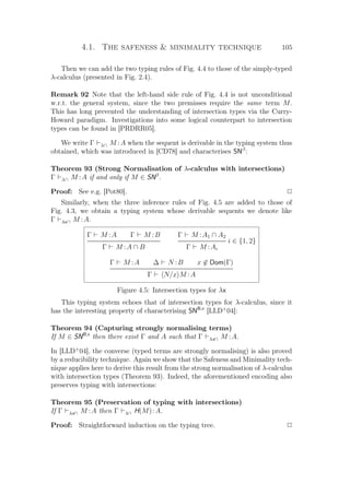 4.1. The safeness  minimality technique 105
Then we can add the two typing rules of Fig. 4.4 to those of the simply-typed
λ-calculus (presented in Fig. 2.4).
Remark 92 Note that the left-hand side rule of Fig. 4.4 is not unconditional
w.r.t. the general system, since the two premisses require the same term M.
This has long prevented the understanding of intersection types via the Curry-
Howard paradigm. Investigations into some logical counterpart to intersection
types can be found in [PRDRR05].
We write Γ λ∩ M :A when the sequent is derivable in the typing system thus
obtained, which was introduced in [CD78] and characterises SNβ
:
Theorem 93 (Strong Normalisation of λ-calculus with intersections)
Γ λ∩ M :A if and only if M ∈ SNβ
.
Proof: See e.g. [Pot80]. P
Similarly, when the three inference rules of Fig. 4.5 are added to those of
Fig. 4.3, we obtain a typing system whose derivable sequents we denote like
Γ λx∩ M :A.
Γ M :A Γ M :B
Γ M :A ∩ B
Γ M :A1 ∩ A2
i ∈ {1, 2}
Γ M :Ai
Γ M :A ∆ N :B x ∈ Dom(Γ)
Γ N/x M :A
Figure 4.5: Intersection types for λx
This typing system echoes that of intersection types for λ-calculus, since it
has the interesting property of characterising SNB,x
[LLD+
04]:
Theorem 94 (Capturing strongly normalising terms)
If M ∈ SNB,x
then there exist Γ and A such that Γ λx∩ M :A.
In [LLD+
04], the converse (typed terms are strongly normalising) is also proved
by a reducibility technique. Again we show that the Safeness and Minimality tech-
nique applies here to derive this result from the strong normalisation of λ-calculus
with intersection types (Theorem 93). Indeed, the aforementioned encoding also
preserves typing with intersections:
Theorem 95 (Preservation of typing with intersections)
If Γ λx∩ M :A then Γ λ∩ H(M):A.
Proof: Straightforward induction on the typing tree. P
 