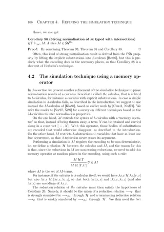 106 Chapter 4. Refining the simulation technique
Hence, we also get:
Corollary 96 (Strong normalisation of λx typed with intersections)
If Γ λx∩ M :A then M ∈ SNB,x
.
Proof: By combining Theorem 93, Theorem 95 and Corollary 88. P
Often, this kind of strong normalisation result is derived from the PSN prop-
erty by lifting the explicit substitutions into β-redexes [Her95], but this is pre-
cisely what the encoding does in the necessary places, so that Corollary 88 is a
shortcut of Herbelin’s technique.
4.2 The simulation technique using a memory op-
erator
In this section we present another reﬁnement of the simulation technique to prove
normalisation results of a calculus, henceforth called the calculus, that is related
to λ-calculus, for instance a calculus with explicit substitutions. In case a simple
simulation in λ-calculus fails, as described in the introduction, we suggest to use
instead the λI-calculus of [Klo80], based on earlier work by [Chu41, Ned73]. We
refer the reader to [Sør97, Xi97] for a survey on diﬀerent techniques based on the
λI-calculus to infer normalisation properties.
On the one hand, λI extends the syntax of λ-calculus with a “memory opera-
tor” so that, instead of being thrown away, a term N can be retained and carried
along in a construct [ − , N]. With this operator, those bodies of substitutions
are encoded that would otherwise disappear, as described in the introduction.
On the other hand, λI restricts λ-abstractions to variables that have at least one
free occurrence, so that β-reduction never erases its argument.
Performing a simulation in λI requires the encoding to be non-deterministic,
i.e. we deﬁne a relation H between the calculus and λI, and the reason for this
is that, since the reductions in λI are non-erasing reductions, we need to add this
memory operator at random places in the encoding, using such a rule:
M H T
U ∈ ΛI
M H [T, U]
where ΛI is the set of λI-terms.
For instance, if the calculus is λ-calculus itself, we would have λx.x H λx.[x, x]
but also λx.x H [λx.x, λz.z], so that both λx.[x, x] and [λx.x, λz.z] (and also
λx.x) are encodings of λx.x.
The reduction relation of the calculus must then satisfy the hypotheses of
Corollary 26. Namely, it should be the union of a reduction relation −→Y that
is strongly simulated by −→β,π through H and a terminating reduction relation
−→Z that is weakly simulated by −→β,π through H . We then need the fact
 