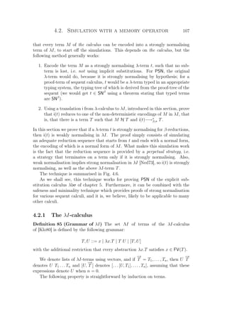4.2. Simulation with a memory operator 107
that every term M of the calculus can be encoded into a strongly normalising
term of λI, to start oﬀ the simulations. This depends on the calculus, but the
following method generally works:
1. Encode the term M as a strongly normalising λ-term t, such that no sub-
term is lost, i.e. not using implicit substitutions. For PSN, the original
λ-term would do, because it is strongly normalising by hypothesis; for a
proof-term of sequent calculus, t would be a λ-term typed in an appropriate
typing system, the typing tree of which is derived from the proof-tree of the
sequent (we would get t ∈ SNβ
using a theorem stating that typed terms
are SNβ
).
2. Using a translation i from λ-calculus to λI, introduced in this section, prove
that i(t) reduces to one of the non-deterministic encodings of M in λI, that
is, that there is a term T such that M H T and i(t)−→∗
β,π T.
In this section we prove that if a λ-term t is strongly normalising for β-reductions,
then i(t) is weakly normalising in λI. The proof simply consists of simulating
an adequate reduction sequence that starts from t and ends with a normal form,
the encoding of which is a normal form of λI. What makes this simulation work
is the fact that the reduction sequence is provided by a perpetual strategy, i.e.
a strategy that terminates on a term only if it is strongly normalising. Also,
weak normalisation implies strong normalisation in λI [Ned73], so i(t) is strongly
normalising, as well as the above λI-term T.
The technique is summarised in Fig. 4.6.
As we shall see, this technique works for proving PSN of the explicit sub-
stitution calculus λlxr of chapter 5. Furthermore, it can be combined with the
safeness and minimality technique which provides proofs of strong normalisation
for various sequent calculi, and it is, we believe, likely to be applicable to many
other calculi.
4.2.1 The λI-calculus
Deﬁnition 85 (Grammar of λI) The set ΛI of terms of the λI-calculus
of [Klo80] is deﬁned by the following grammar:
T, U ::= x | λx.T | T U | [T, U]
with the additional restriction that every abstraction λx.T satisﬁes x ∈ FV(T).
We denote lists of λI-terms using vectors, and if
−→
T = T1, . . . , Tn, then U
−→
T
denotes U T1 . . . Tn and [U,
−→
T ] denotes [. . . [U, T1], . . . , Tn], assuming that these
expressions denote U when n = 0.
The following property is straightforward by induction on terms.
 
