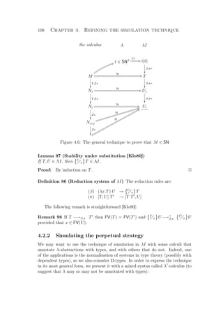 108 Chapter 4. Refining the simulation technique
the calculus λ λI
t ∈ SNβ
i()
CQ i(t)
β,π∗

M
Y Z∗

H CQ
HV
T
β,π∗

N1
Y Z∗

H CQ U1
β,π∗

Ni
Z∗

H CQ Ui
Ni+j
Z∗

H
HViiiiiiiiiiiiiiiiiiiiiiii
iiiiiiiiiiiiiiiiiiiiiiii H
R`ppppppppppppppppppppppppppppp
ppppppppppppppppppppppppppppp
Figure 4.6: The general technique to prove that M ∈ SN
Lemma 97 (Stability under substitution [Klo80])
If T, U ∈ ΛI, then U
x T ∈ ΛI.
Proof: By induction on T. P
Deﬁnition 86 (Reduction system of λI) The reduction rules are:
(β) (λx.T) U → U
x T
(π) [T, U] T → [T T , U]
The following remark is straightforward [Klo80]:
Remark 98 If T −→β,π T then FV(T) = FV(T ) and T
x U−→+
β,π
T
x U
provided that x ∈ FV(U).
4.2.2 Simulating the perpetual strategy
We may want to use the technique of simulation in λI with some calculi that
annotate λ-abstractions with types, and with others that do not. Indeed, one
of the applications is the normalisation of systems in type theory (possibly with
dependent types), so we also consider Π-types. In order to express the technique
in its most general form, we present it with a mixed syntax called λ?
-calculus (to
suggest that λ may or may not be annotated with types):
 