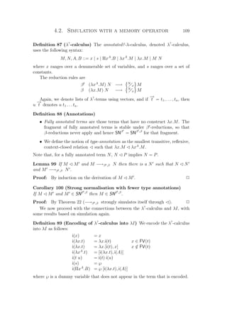 4.2. Simulation with a memory operator 109
Deﬁnition 87 (λ?
-calculus) The annotated?-λ-calculus, denoted λ?
-calculus,
uses the following syntax:
M, N, A, B ::= x | s | ΠxA
.B | λxA
.M | λx.M | M N
where x ranges over a denumerable set of variables, and s ranges over a set of
constants.
The reduction rules are
βt
(λxA
.M) N −→ N
x M
β (λx.M) N −→ N
x M
Again, we denote lists of λ?
-terms using vectors, and if
−→
t = t1, . . . , tn, then
u
−→
t denotes u t1 . . . tn.
Deﬁnition 88 (Annotations)
• Fully annotated terms are those terms that have no construct λx.M. The
fragment of fully annotated terms is stable under βt
-reductions, so that
β-reductions never apply and hence SNβt
= SNβt,β
for that fragment.
• We deﬁne the notion of type-annotation as the smallest transitive, reﬂexive,
context-closed relation ¡ such that λx.M ¡ λxA
.M.
Note that, for a fully annotated term N, N ¡ P implies N = P.
Lemma 99 If M ¡ M and M −→βt,β N then there is a N such that N ¡ N
and M −→βt,β N .
Proof: By induction on the derivation of M ¡ M . P
Corollary 100 (Strong normalisation with fewer type annotations)
If M ¡ M and M ∈ SNβt,β
then M ∈ SNβt,β
.
Proof: By Theorem 22 (−→βt,β strongly simulates itself through ¡). P
We now proceed with the connections between the λ?
-calculus and λI, with
some results based on simulation again.
Deﬁnition 89 (Encoding of λ?
-calculus into λI) We encode the λ?
-calculus
into λI as follows:
i(x) = x
i(λx.t) = λx.i(t) x ∈ FV(t)
i(λx.t) = λx.[i(t), x] x /∈ FV(t)
i(λxA
.t) = [i(λx.t), i(A)]
i(t u) = i(t) i(u)
i(s) = ℘
i(ΠxA
.B) = ℘ [i(λx.t), i(A)]
where ℘ is a dummy variable that does not appear in the term that is encoded.
 