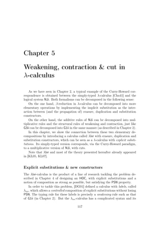 Chapter 5
Weakening, contraction  cut in
λ-calculus
As we have seen in Chapter 2, a typical example of the Curry-Howard cor-
respondence is obtained between the simply-typed λ-calculus [Chu41] and the
logical system NJi. Both formalisms can be decomposed in the following sense:
On the one hand, β-reduction in λ-calculus can be decomposed into more
elementary operations by implementing the implicit substitution as the inter-
action between (and the propagation of) erasure, duplication and substitution
constructors.
On the other hand, the additive rules of NJi can be decomposed into mul-
tiplicative rules and the structural rules of weakening and contraction, just like
G3ii can be decomposed into G1ii in the same manner (as described in Chapter 2).
In this chapter, we show the connection between these two elementary de-
compositions by introducing a calculus called λlxr with erasure, duplication and
substitution constructors, which can be seen as a λ-calculus with explicit substi-
tutions. Its simply-typed version corresponds, via the Curry-Howard paradigm,
to a multiplicative version of NJi, with cuts.
Note that λlxr and most of the theory presented hereafter already appeared
in [KL05, KL07].
Explicit substitutions  new constructors
The λlxr-calculus is the product of a line of research tackling the problem de-
scribed in Chapter 4 of designing an HOC, with explicit substitutions and a
notion of composition as strong as possible, but satisfying the PSN property.
In order to tackle this problem, [DG01] deﬁned a calculus with labels, called
λws, which allows a controlled composition of explicit substitutions without losing
PSN. The typing rule for these labels is precisely a weakening rule such as that
of G1ii (in Chapter 2). But the λws-calculus has a complicated syntax and its
117
 