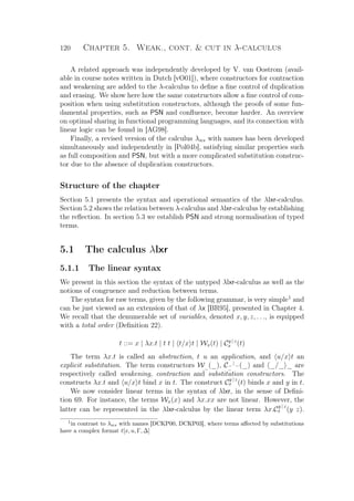 120 Chapter 5. Weak., cont.  cut in λ-calculus
A related approach was independently developed by V. van Oostrom (avail-
able in course notes written in Dutch [vO01]), where constructors for contraction
and weakening are added to the λ-calculus to deﬁne a ﬁne control of duplication
and erasing. We show here how the same constructors allow a ﬁne control of com-
position when using substitution constructors, although the proofs of some fun-
damental properties, such as PSN and conﬂuence, become harder. An overview
on optimal sharing in functional programming languages, and its connection with
linear logic can be found in [AG98].
Finally, a revised version of the calculus λws with names has been developed
simultaneously and independently in [Pol04b], satisfying similar properties such
as full composition and PSN, but with a more complicated substitution construc-
tor due to the absence of duplication constructors.
Structure of the chapter
Section 5.1 presents the syntax and operational semantics of the λlxr-calculus.
Section 5.2 shows the relation between λ-calculus and λlxr-calculus by establishing
the reﬂection. In section 5.3 we establish PSN and strong normalisation of typed
terms.
5.1 The calculus λlxr
5.1.1 The linear syntax
We present in this section the syntax of the untyped λlxr-calculus as well as the
notions of congruence and reduction between terms.
The syntax for raw terms, given by the following grammar, is very simple1
and
can be just viewed as an extension of that of λx [BR95], presented in Chapter 4.
We recall that the denumerable set of variables, denoted x, y, z, . . ., is equipped
with a total order (Deﬁnition 22).
t ::= x | λx.t | t t | t/x t | Wx(t) | Cy | z
x (t)
The term λx.t is called an abstraction, t u an application, and u/x t an
explicit substitution. The term constructors W_(_), C_ | _
_ (_) and _/_ _ are
respectively called weakening, contraction and substitution constructors. The
constructs λx.t and u/x t bind x in t. The construct C
y | z
x (t) binds x and y in t.
We now consider linear terms in the syntax of λlxr, in the sense of Deﬁni-
tion 69. For instance, the terms Wx(x) and λx.xx are not linear. However, the
latter can be represented in the λlxr-calculus by the linear term λx.C
y | z
x (y z).
1
in contrast to λws with names [DCKP00, DCKP03], where terms aﬀected by substitutions
have a complex format t[x, u, Γ, ∆]
 