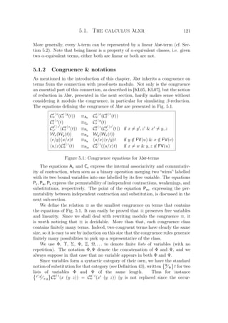 5.1. The calculus λlxr 121
More generally, every λ-term can be represented by a linear λlxr-term (cf. Sec-
tion 5.2). Note that being linear is a property of α-equivalent classes, i.e. given
two α-equivalent terms, either both are linear or both are not.
5.1.2 Congruence  notations
As mentioned in the introduction of this chapter, λlxr inherits a congruence on
terms from the connection with proof-nets modulo. Not only is the congruence
an essential part of this connection, as described in [KL05, KL07], but the notion
of reduction in λlxr, presented in the next section, hardly makes sense without
considering it modulo the congruence, in particular for simulating β-reduction.
The equations deﬁning the congruence of λlxr are presented in Fig. 5.1.
C
x | v
w (C
z | y
x (t)) ≡Ac C
z | x
w (C
y | v
x (t))
C
y | z
x (t) ≡Cc C
z | y
x (t)
C
y | z
x (C
y | z
x (t)) ≡Pc C
y | z
x (C
y | z
x (t)) if x = y , z  x = y, z
Wx(Wy(t)) ≡Pw Wy(Wx(t))
v/y u/x t ≡Ps u/x v/y t if y /∈ FV(u)  x /∈ FV(v)
u/x C
y | z
w (t) ≡Pcs C
y | z
w ( u/x t) if x = w  y, z ∈ FV(u)
Figure 5.1: Congruence equations for λlxr-terms
The equations Ac and Cc express the internal associativity and commutativ-
ity of contraction, when seen as a binary operation merging two “wires” labelled
with its two bound variables into one labelled by its free variable. The equations
Pc, Pw, Ps express the permutability of independent contractions, weakenings, and
substitutions, respectively. The point of the equation Pcs, expressing the per-
mutability between independent contraction and substitution, is discussed in the
next sub-section.
We deﬁne the relation ≡ as the smallest congruence on terms that contains
the equations of Fig. 5.1. It can easily be proved that ≡ preserves free variables
and linearity. Since we shall deal with rewriting modulo the congruence ≡, it
is worth noticing that ≡ is decidable. More than that, each congruence class
contains ﬁnitely many terms. Indeed, two congruent terms have clearly the same
size, so it is easy to see by induction on this size that the congruence rules generate
ﬁnitely many possibilities to pick up a representative of the class.
We use Φ, Υ, Σ, Ψ, Ξ, Ω, . . . to denote ﬁnite lists of variables (with no
repetition). The notation Φ, Ψ denote the concatenation of Φ and Ψ, and we
always suppose in that case that no variable appears in both Φ and Ψ.
Since variables form a syntactic category of their own, we have the standard
notion of substitution for that category (see Deﬁnition 43), written Ψ
Φ t for two
lists of variables Φ and Ψ of the same length. Thus for instance
x ,y
x,y C
y | z
w (x (y z)) = C
y | z
w (x (y z)) (y is not replaced since the occur-
 
