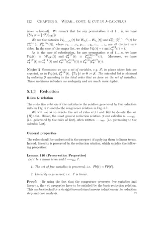 122 Chapter 5. Weak., cont.  cut in λ-calculus
rence is bound). We remark that for any permutation π of 1 . . . n, we have
Ψ
Φ t = π(Ψ)
π(Φ) t.
We use the notation Wx1,...,xn (t) for Wx1 (. . . Wxn (t)) and C
y1,...,yn | z1,...,zn
x1,...,xn (t) for
C
y1 | z1
x1 (. . . C
yn | zn
xn (t)), where x1, . . . , xn, y1, . . . , yn, z1, . . . , zn are all distinct vari-
ables. In the case of the empty list, we deﬁne W∅(t) = t and C
∅ | ∅
∅ (t) = t.
As in the case of substitution, for any permutation π of 1 . . . n, we have
WΨ(t) ≡ Wπ(Ψ)(t) and C
Ψ | Υ
Φ (t) ≡ C
π(Ψ) | π(Υ)
π(Φ) (t). Moreover, we have
C
Ψ | Υ
Φ (t) ≡ C
Υ | Ψ
Φ (t) and C
Ψ | Υ
Φ (C
Σ | Ψ
Ψ (t)) ≡ C
Σ | Ψ
Φ (C
Ψ | Υ
Ψ (t)).
Notice 2 Sometimes we use a set of variables, e.g. S, in places where lists are
expected, as in WS(u), C
Φ | Ψ
S (t), Φ
S t or Φ := S. The intended list is obtained
by ordering S according to the total order that we have on the set of variables.
These notations introduce no ambiguity and are much more legible.
5.1.3 Reduction
Rules  relation
The reduction relation of the calculus is the relation generated by the reduction
rules in Fig. 5.2 modulo the congruence relation in Fig. 5.1.
We will use xr to denote the set of rules x ∪ r and Bxr to denote the set
{B} ∪ xr. Hence, the most general reduction relation of our calculus is −→Bxr
(i.e. generated by the rules of Bxr), often written −→λlxr (i.e. pertaining to the
calculus λlxr).
General properties
The rules should be understood in the prospect of applying them to linear terms.
Indeed, linearity is preserved by the reduction relation, which satisﬁes the follow-
ing properties:
Lemma 110 (Preservation Properties)
Let t be a linear term and t −→λlxr t .
1. The set of free variables is preserved, i.e. FV(t) = FV(t ).
2. Linearity is preserved, i.e. t is linear.
Proof: By using the fact that the congruence preserves free variables and
linearity, the two properties have to be satisﬁed by the basic reduction relation.
This can be checked by a straightforward simultaneous induction on the reduction
step and case analysis. P
 