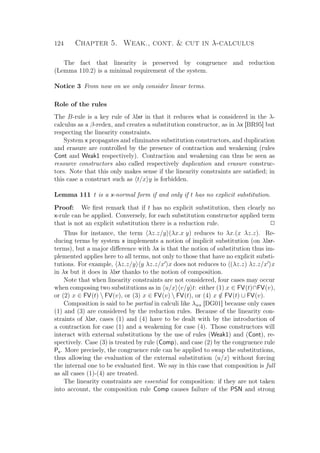 124 Chapter 5. Weak., cont.  cut in λ-calculus
The fact that linearity is preserved by congruence and reduction
(Lemma 110.2) is a minimal requirement of the system.
Notice 3 From now on we only consider linear terms.
Role of the rules
The B-rule is a key rule of λlxr in that it reduces what is considered in the λ-
calculus as a β-redex, and creates a substitution constructor, as in λx [BR95] but
respecting the linearity constraints.
System x propagates and eliminates substitution constructors, and duplication
and erasure are controlled by the presence of contraction and weakening (rules
Cont and Weak1 respectively). Contraction and weakening can thus be seen as
resource constructors also called respectively duplication and erasure construc-
tors. Note that this only makes sense if the linearity constraints are satisﬁed; in
this case a construct such as t/x y is forbidden.
Lemma 111 t is a x-normal form if and only if t has no explicit substitution.
Proof: We ﬁrst remark that if t has no explicit substitution, then clearly no
x-rule can be applied. Conversely, for each substitution constructor applied term
that is not an explicit substitution there is a reduction rule. P
Thus for instance, the term λz.z/y (λx.x y) reduces to λx.(x λz.z). Re-
ducing terms by system x implements a notion of implicit substitution (on λlxr-
terms), but a major diﬀerence with λx is that the notion of substitution thus im-
plemented applies here to all terms, not only to those that have no explicit substi-
tutions. For example, λz.z/y y λz.z/x x does not reduces to (λz.z) λz.z/x x
in λx but it does in λlxr thanks to the notion of composition.
Note that when linearity constraints are not considered, four cases may occur
when composing two substitutions as in u/x v/y t: either (1) x ∈ FV(t)∩FV(v),
or (2) x ∈ FV(t)  FV(v), or (3) x ∈ FV(v)  FV(t), or (4) x /∈ FV(t) ∪ FV(v).
Composition is said to be partial in calculi like λws [DG01] because only cases
(1) and (3) are considered by the reduction rules. Because of the linearity con-
straints of λlxr, cases (1) and (4) have to be dealt with by the introduction of
a contraction for case (1) and a weakening for case (4). Those constructors will
interact with external substitutions by the use of rules (Weak1) and (Cont), re-
spectively. Case (3) is treated by rule (Comp), and case (2) by the congruence rule
Ps. More precisely, the congruence rule can be applied to swap the substitutions,
thus allowing the evaluation of the external substitution u/x without forcing
the internal one to be evaluated ﬁrst. We say in this case that composition is full
as all cases (1)-(4) are treated.
The linearity constraints are essential for composition: if they are not taken
into account, the composition rule Comp causes failure of the PSN and strong
 