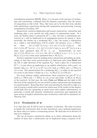 5.1. The calculus λlxr 125
normalisation properties [BG99]. Hence, it is because of the presence of weaken-
ings and contractions, combined with the linearity constraints, that the notion
of composition in λlxr is full. Thus, λlxr turns out to be the ﬁrst term calculus
with substitution constructors having full composition and preserving β-strong
normalisation (Corollary 137).
Respectively viewed as duplication and erasure constructors, contraction and
weakening play a very special role with respect to optimisation issues. In a
term, the further down a contraction C
y | z
x (_) lies, the later a substitution con-
structor on x will be duplicated in its propagation process by system x. Sym-
metrically, the further up a weakening Wx(_) lies, the sooner a substitution
on x, called a void substitution, will be erased. For instance, if y, z ∈ FV(t2),
we have λx .x /x C
y | z
x (t1 t2 t3)−→5
x t1 λx .x /z λx .x /y t2 t3 but
λx .x /x (t1 C
y | z
x (t2) t3)−→3
x t1 λx .x /z λx .x /y t2 t3, so t1 C
y | z
x (t2) t3 is in a
sense more optimised than C
y | z
x (t1 t2 t3). Symmetrically, we have
λx .x /x (t1 Wx(t2) t3)−→3
x t1 t2 t3 but λx .x /x Wx(t1 t2 t3)−→1
x t1 t2 t3, so
Wx(t1 t2 t3) is in a sense more optimised than t1 Wx(t2) t3.
System r optimises terms by pushing down contractions and pulling up weak-
enings, so that they reach canonical places in λlxr-terms (also using Weak2 and
the left to right direction of the equation Pcs). Such a place for a contraction
C
y | z
x (_) is just above an application or an explicit substitution, with y and z in
distinct sides (i.e. C
y | z
x (t u) or C
y | z
x ( u/x t) with y ∈ FV(t) and z ∈ FV(u) or
vice versa). The canonical place for a weakening Wx(_) is either at the top-level
of a term or just below a binder on x (i.e. λx.Wx(t) or u/x Wx(t)).
For terms without explicit substitutions, these constructs are just C
y | z
x (t u)
(with y ∈ FV(t) and z ∈ FV(u) or vice versa) and either λx.Wx(t) or Wx(t)
at the top-level. In that case, the rules CSubs and WSubs and the right to left
direction of the equation Pcs are not needed to place contractions and weakenings
in canonical places. Removing these rules and orienting Pcs from left to right as a
rule of system x would yield a system for which most of the results of this chapter
would hold (but not optimising as much terms with explicit substitutions); in
particular, x would still eliminate substitution constructors and implement the
same notion of implicit substitution and β-reduction could still be simulated (cf.
Theorem 121).
5.1.4 Termination of xr
It is clear that rule B will be used to simulate β-reduction. The rules of system
xr handle the constructors that we have introduced, and a minimal requirement
for those rules is to induce a terminating system. We shall also see in Section 5.3
that xr is conﬂuent.
The use of resource constructors allows us to derive information about the
number of times that a substitution can be duplicated along a sequence of xr-
 