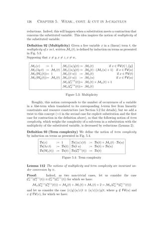 126 Chapter 5. Weak., cont.  cut in λ-calculus
reductions. Indeed, this will happen when a substitution meets a contraction that
concerns the substituted variable. This idea inspires the notion of multiplicity of
the substituted variable:
Deﬁnition 92 (Multiplicity) Given a free variable x in a (linear) term t, the
multiplicity of x in t, written Mx(t), is deﬁned by induction on terms as presented
in Fig. 5.3.
Supposing that x = y, x = z, x = w,
Mx(x) := 1 Mx( u/y t) := Mx(t) if x ∈ FV(t)  {y}
Mx(λy.t) := Mx(t) Mx( u/y t) := My(t) · (Mx(u) + 1) if x ∈ FV(u)
Mx(Wx(t)):= 1 Mx((t u)) := Mx(t) if x ∈ FV(t)
Mx(Wy(t)):= Mx(t) Mx((t u)) := Mx(u) if x ∈ FV(u)
Mx(C
z | w
x (t)):= Mz(t) + Mw(t) + 1
Mx(C
z | w
y (t)):= Mx(t)
Figure 5.3: Multiplicity
Roughly, this notion corresponds to the number of occurrences of a variable
in a λlxr-term when translated to its corresponding λ-term free from linearity
constraints and resource constructors (see Section 5.2 for details), but we add a
twist to this concept (+1 in the second case for explicit substitution and the ﬁrst
case for contraction in the deﬁnition above), so that the following notion of term
complexity, which weighs the complexity of a sub-term in a substitution with the
multiplicity of the substituted variable, is decreased by reductions (Lemma 2).
Deﬁnition 93 (Term complexity) We deﬁne the notion of term complexity
by induction on terms as presented in Fig. 5.4.
Tx(x) := 1 Tx( u/x t) := Tx(t) + Mx(t) · Tx(u)
Tx(λx.t) := Tx(t) Tx(t u) := Tx(t) + Tx(u)
Tx(Wx(t)) := Tx(t) Tx(C
y | z
x (t)) := Tx(t)
Figure 5.4: Term complexity
Lemma 112 The notions of multiplicity and term complexity are invariant un-
der conversion by ≡.
Proof: Indeed, as two non-trivial cases, let us consider the case
C
x | v
w (C
y | z
x (t)) ≡ C
x | y
w (C
z | v
x (t)) for which we have:
Mw(Cx | v
w (Cy | z
x (t))) = My(t) + Mz(t) + Mv(t) + 2 = Mw(Cx | y
w (Cz | v
x (t)))
and let us consider the case v/y u/x t ≡ u/x v/y t, where y /∈ FV(u) and
x /∈ FV(v), for which we have:
 