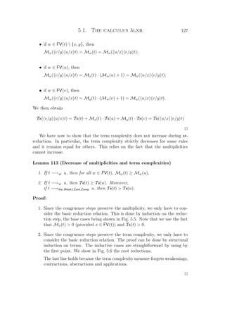 5.1. The calculus λlxr 127
• if w ∈ FV(t)  {x, y}, then
Mw( v/y u/x t) = Mw(t) = Mw( u/x v/y t);
• if w ∈ FV(u), then
Mw( v/y u/x t) = Mx(t) · (Mw(u) + 1) = Mw( u/x v/y t);
• if w ∈ FV(v), then
Mw( v/y u/x t) = My(t) · (Mw(v) + 1) = Mw( u/x v/y t).
We then obtain
Tx( v/y u/x t) = Tx(t) + Mx(t) · Tx(u) + My(t) · Tx(v) = Tx( u/x v/y t)
P
We have now to show that the term complexity does not increase during xr-
reduction. In particular, the term complexity strictly decreases for some rules
and it remains equal for others. This relies on the fact that the multiplicities
cannot increase.
Lemma 113 (Decrease of multiplicities and term complexities)
1. If t −→xr u, then for all w ∈ FV(t), Mw(t) ≥ Mw(u).
2. If t −→xr u, then Tx(t) ≥ Tx(u). Moreover,
if t −→Var,Weak1,Cont,Comp u, then Tx(t)  Tx(u).
Proof:
1. Since the congruence steps preserve the multiplicity, we only have to con-
sider the basic reduction relation. This is done by induction on the reduc-
tion step, the base cases being shown in Fig. 5.5. Note that we use the fact
that Mx(t)  0 (provided x ∈ FV(t)) and Tx(t)  0.
2. Since the congruence steps preserve the term complexity, we only have to
consider the basic reduction relation. The proof can be done by structural
induction on terms. The inductive cases are straightforward by using by
the ﬁrst point. We show in Fig. 5.6 the root reductions.
The last line holds because the term complexity measure forgets weakenings,
contractions, abstractions and applications.
P
 