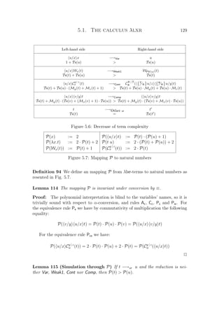 5.1. The calculus λlxr 129
Left-hand side Right-hand side
u/x x −→Var u
1 + Tx(u)  Tx(u)
u/x Wx(t) −→Weak1 WFV(u)(t)
Tx(t) + Tx(u)  Tx(t)
u/x C
y | z
x (t) −→Cont C
Ψ | Υ
Φ ( Υ
Φ u/z Ψ
Φ u/y t)
Tx(t) + Tx(u) · (My(t) + Mz(t) + 1)  Tx(t) + Tx(u) · My(t) + Tx(u) · Mz(t)
u/x v/y t −→Comp u/x v/y t
Tx(t) + My(t) · (Tx(v) + (Mx(v) + 1) · Tx(u))  Tx(t) + My(t) · (Tx(v) + Mx(v) · Tx(u))
t −→Other xr t
Tx(t) = Tx(t )
Figure 5.6: Decrease of term complexity
P(x) := 2 P( u/x t) := P(t) · (P(u) + 1)
P(λx.t) := 2 · P(t) + 2 P(t u) := 2 · (P(t) + P(u)) + 2
P(Wx(t)) := P(t) + 1 P(C
y | z
x (t)) := 2 · P(t)
Figure 5.7: Mapping P to natural numbers
Deﬁnition 94 We deﬁne an mapping P from λlxr-terms to natural numbers as
resented in Fig. 5.7.
Lemma 114 The mapping P is invariant under conversion by ≡.
Proof: The polynomial interpretation is blind to the variables’ names, so it is
trivially sound with respect to α-conversion, and rules Ac, Cc, Pc and Pw. For
the equivalence rule Ps we have by commutativity of multiplication the following
equality:
P( v/y u/x t) = P(t) · P(u) · P(v) = P( u/x v/y t)
For the equivalence rule Pcs we have:
P( u/x Cy | z
w (t)) = 2 · P(t) · P(u) + 2 · P(t) = P(Cy | z
w ( u/x t))
P
Lemma 115 (Simulation through P) If t −→xr u and the reduction is nei-
ther Var, Weak1, Cont nor Comp, then P(t)  P(u).
 