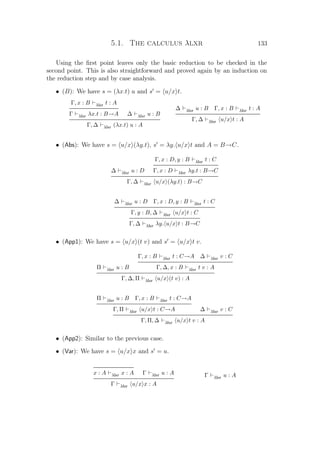 5.1. The calculus λlxr 133
Using the ﬁrst point leaves only the basic reduction to be checked in the
second point. This is also straightforward and proved again by an induction on
the reduction step and by case analysis.
• (B): We have s = (λx.t) u and s = u/x t.
Γ, x : B λlxr t : A
Γ λlxr λx.t : B→A ∆ λlxr u : B
Γ, ∆ λlxr (λx.t) u : A
∆ λlxr u : B Γ, x : B λlxr t : A
Γ, ∆ λlxr u/x t : A
• (Abs): We have s = u/x (λy.t), s = λy. u/x t and A = B→C.
∆ λlxr u : D
Γ, x : D, y : B λlxr t : C
Γ, x : D λlxr λy.t : B→C
Γ, ∆ λlxr u/x (λy.t) : B→C
∆ λlxr u : D Γ, x : D, y : B λlxr t : C
Γ, y : B, ∆ λlxr u/x t : C
Γ, ∆ λlxr λy. u/x t : B→C
• (App1): We have s = u/x (t v) and s = u/x t v.
Π λlxr u : B
Γ, x : B λlxr t : C→A ∆ λlxr v : C
Γ, ∆, x : B λlxr t v : A
Γ, ∆, Π λlxr u/x (t v) : A
Π λlxr u : B Γ, x : B λlxr t : C→A
Γ, Π λlxr u/x t : C→A ∆ λlxr v : C
Γ, Π, ∆ λlxr u/x t v : A
• (App2): Similar to the previous case.
• (Var): We have s = u/x x and s = u.
x : A λlxr x : A Γ λlxr u : A
Γ λlxr u/x x : A
Γ λlxr u : A
 