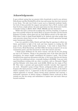 Acknowledgements
It goes without saying that my greatest debt of gratitude is owed to my advisers
Delia Kesner and Roy Dyckhoﬀ for all the time and energy that they have invested
in my thesis. Not only was I lucky to grow up in a biparental academic family,
but both of them provided the support and patience that a Ph.D. student could
hope for from a single adviser; the joint supervision was thus all the more fruitful,
eventually leading to [KL05, KL07, DL06, DKL06] and this dissertation.
Whilst they had a central role in making this cotutelle rewarding, it would not
have been possible without the initial eﬀorts of Jacques Chevalier and the French
Embassy in London, whose plans met my Auld Alliance project at the right time.
With them I wish to thank Frank Riddell in St Andrews and other people from
each university whom I have not met, for pushing the cotutelle agreement through
many bureaucratic obstacles.
I am very grateful to Gilles Dowek and Luke Ong for agreeing to referee my
thesis, particularly in light of the work and time requisite in reading the 349
pages of this unexpectedly lengthy dissertation. I also wish to thank Pierre-
Louis Curien, Henk Barendregt, and Dale Miller for having accepted to sit on my
examination panel, and thus honoured me with their interest and time.
I thank James McKinna for the above reasons, and also for his role during
my time in St Andrews. Owing to his pioneering some of the ideas that Part II
investigates, his unique insight consolidated the progress I made. Part II thus
beneﬁtted from numerous discussions with him, to the extent that his role therein
was that of an additional adviser, eventually leading to [LDM06]. I was met with
equal friendliness working with my other co-authors, such as Alexandre Miquel
and Kai Brünnler with whom joint work [LM06, BL05] was the origin of Part
III. They share a genuine and open-minded scientiﬁc curiosity that supported
my work. Alexandre’s grasp of Type Theory, pedagogical skills, patience, and
frequent after-dark presence at PPS made him a point of reference in the ﬁeld to
which I regularly turn to. I appreciate in Kai his analytical mind and method-
ological approach to research, always having astute questions and concerns; a
memorable experience of skihock during a delightful wintery week-end in Bern
reminds me that his energy and enthusiasm to explore new and exotic ideas go
beyond academia.
 