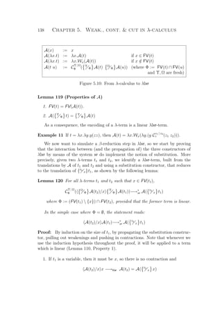 138 Chapter 5. Weak., cont.  cut in λ-calculus
A(x) := x
A(λx.t) := λx.A(t) if x ∈ FV(t)
A(λx.t) := λx.Wx(A(t)) if x /∈ FV(t)
A(t u) := C
Υ | Ω
Φ ( Υ
Φ A(t) Ω
Φ A(u)) (where Φ := FV(t) ∩ FV(u)
and Υ, Ω are fresh)
Figure 5.10: From λ-calculus to λlxr
Lemma 119 (Properties of A)
1. FV(t) = FV(A(t)).
2. A( Υ
Φ t) = Υ
Φ A(t)
As a consequence, the encoding of a λ-term is a linear λlxr-term.
Example 11 If t = λx.λy.y(zz), then A(t) = λx.Wx(λy.(y C
z1 | z2
z (z1 z2))).
We now want to simulate a β-reduction step in λlxr, so we start by proving
that the interaction between (and the propagation of) the three constructors of
λlxr by means of the system xr do implement the notion of substitution. More
precisely, given two λ-terms t1 and t2, we identify a λlxr-term, built from the
translations by A of t1 and t2 and using a substitution constructor, that reduces
to the translation of {t2
x}t1, as shown by the following lemma:
Lemma 120 For all λ-terms t1 and t2 such that x ∈ FV(t1),
C
Υ | Ω
Φ ( Ω
Φ A(t2)/x Υ
Φ A(t1))−→∗
xr A( t2
x t1)
where Φ := (FV(t1)  {x}) ∩ FV(t2), provided that the former term is linear.
In the simple case where Φ = ∅, the statement reads:
A(t2)/x A(t1)−→∗
xr A( t2
x t1)
Proof: By induction on the size of t1, by propagating the substitution construc-
tor, pulling out weakenings and pushing in contractions. Note that whenever we
use the induction hypothesis throughout the proof, it will be applied to a term
which is linear (Lemma 110, Property 1).
1. If t1 is a variable, then it must be x, so there is no contraction and
A(t2)/x x −→Var A(t2) = A( t2
x x)
 