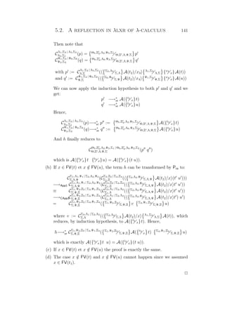 5.2. A reflection in λlxr of λ-calculus 141
Then note that
C
Λ1,Σ3 | Λ5,Σ5
Λ2,Σ1
(p) = Θ5,Ξ3,Λ2,Ψ5,Σ1
Θ,Ξ ,Λ,Ψ,Σ p
C
Ψ1,Σ4 | Ψ6,Σ6
Ψ2,Σ2
(q) = Θ6,Ξ4,Λ6,Ψ2,Σ2
Θ,Ξ ,Λ,Ψ,Σ q
with p := C
Λ1,Σ3 | Λ5,Σ5
Λ,Σ ( Σ5,Λ5
Σ,Λ A(t2)/x3
Λ1,Σ3
Λ,Σ {x3
x}A(t))
and q := C
Ψ1,Σ4 | Ψ6,Σ6
Ψ,Σ ( Σ6,Ψ6
Σ,Ψ A(t2)/x4
Ψ1,Σ4
Ψ,Σ {x4
x}A(u))
We can now apply the induction hypothesis to both p and q and we
get:
p −→∗
xr A({t2
x}t)
q −→∗
xr A({t2
x}u)
Hence,
C
Λ1,Σ3 | Λ5,Σ5
Λ2,Σ1
(p)−→∗
xr p := Θ5,Ξ3,Λ2,Ψ5,Σ1
Θ,Ξ ,Λ,Ψ,Σ A({t2
x}t)
C
Ψ1,Σ4 | Ψ6,Σ6
Ψ2,Σ2
(q)−→∗
xr q := Θ6,Ξ4,Λ6,Ψ2,Σ2
Θ,Ξ ,Λ,Ψ,Σ A({t2
x}u)
And h ﬁnally reduces to
C
Θ5,Ξ3,Λ2,Ψ5,Σ1 | Θ6,Ξ4,Λ6,Ψ2,Σ2
Θ,Ξ ,Λ,Ψ,Σ (p q )
which is A({t2
x}t {t2
x}u) = A({t2
x}(t u)).
(b) If x ∈ FV(t) et x /∈ FV(u), the term h can be transformed by Pcs to:
C
Σ1,Λ1,Ψ1 | Σ2,Λ2,Ψ2
Σ,Λ,Ψ (C
Σ3,Ξ3 | Σ4,Ξ4
Σ1,Ξ ( Σ2,Λ2,Ψ2
Σ,Λ,Ψ A(t2)/x (t u )))
−→App1 C
Σ1,Λ1,Ψ1 | Σ2,Λ2,Ψ2
Σ,Λ,Ψ (C
Σ3,Ξ3 | Σ4,Ξ4
Σ1,Ξ ( Σ2,Λ2,Ψ2
Σ,Λ,Ψ A(t2)/x t u ))
≡ C
Σ1,Ψ2,Ξ3 | Σ4,Ψ1,Ξ4
Σ,Ψ,Ξ (C
Σ3,Λ1 | Σ2,Λ2
Σ1,Λ ( Σ2,Λ2,Ψ2
Σ,Λ,Ψ A(t2)/x t u ))
−→CApp1C
Σ1,Ψ2,Ξ3 | Σ4,Ψ1,Ξ4
Σ,Ψ,Ξ (C
Σ3,Λ1 | Σ2,Λ2
Σ1,Λ ( Σ2,Λ2,Ψ2
Σ,Λ,Ψ A(t2)/x t ) u )
= C
Σ1,Ψ2,Ξ3 | Σ4,Ψ1,Ξ4
Σ,Ψ,Ξ ( Σ1,Ψ2,Ξ3
Σ,Ψ,Ξ v Σ4,Ψ1,Ξ4
Σ,Ψ,Ξ u)
where v := C
Σ3,Λ1 | Σ2,Λ2
Σ,Λ ( Σ2,Λ2
Σ,Λ A(t2)/x Λ1,Σ3
Λ,Σ A(t)), which
reduces, by induction hypothesis, to A({t2
x}t). Hence,
h−→∗
xr C
Σ1,Ψ2,Ξ3 | Σ4,Ψ1,Ξ4
Σ,Ψ,Ξ ( Σ1,Ψ2,Ξ3
Σ,Ψ,Ξ A( t2
x t) Σ4,Ψ1,Ξ4
Σ,Ψ,Ξ u)
which is exactly A({t2
x}t u) = A({t2
x}(t u)).
(c) If x ∈ FV(t) et x /∈ FV(u) the proof is exactly the same.
(d) The case x /∈ FV(t) and x /∈ FV(u) cannot happen since we assumed
x ∈ FV(t1).
P
 