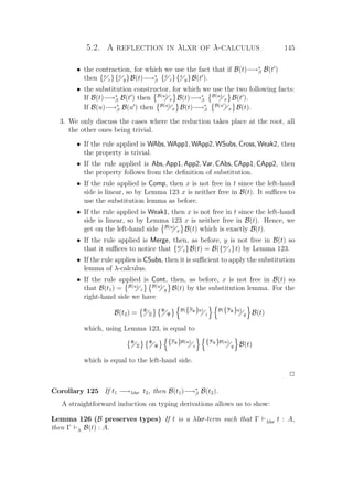 5.2. A reflection in λlxr of λ-calculus 145
• the contraction, for which we use the fact that if B(t)−→∗
β B(t )
then {x
z}{x
y}B(t)−→∗
β {x
z}{x
y}B(t ).
• the substitution constructor, for which we use the two following facts:
If B(t)−→∗
β B(t ) then B(u)
x B(t)−→∗
β
B(u)
x B(t ).
If B(u)−→∗
β B(u ) then B(u)
x B(t)−→∗
β
B(u )
x B(t).
3. We only discuss the cases where the reduction takes place at the root, all
the other ones being trivial.
• If the rule applied is WAbs, WApp1, WApp2, WSubs, Cross, Weak2, then
the property is trivial.
• If the rule applied is Abs, App1, App2, Var, CAbs, CApp1, CApp2, then
the property follows from the deﬁnition of substitution.
• If the rule applied is Comp, then x is not free in t since the left-hand
side is linear, so by Lemma 123 x is neither free in B(t). It suﬃces to
use the substitution lemma as before.
• If the rule applied is Weak1, then x is not free in t since the left-hand
side is linear, so by Lemma 123 x is neither free in B(t). Hence, we
get on the left-hand side B(u)
x B(t) which is exactly B(t).
• If the rule applied is Merge, then, as before, y is not free in B(t) so
that it suﬃces to notice that {w
z}B(t) = B({w
z}t) by Lemma 123.
• If the rule applies is CSubs, then it is suﬃcient to apply the substitution
lemma of λ-calculus.
• If the rule applied is Cont, then, as before, x is not free in B(t) so
that B(t1) = B(u)
z
B(u)
y B(t) by the substitution lemma. For the
right-hand side we have
B(t2) = Φ
Ξ
Φ
Ψ
B({Ξ
Φ}u)
z
B({Ψ
Φ}u)
y B(t)
which, using Lemma 123, is equal to
Φ
Ξ
Φ
Ψ
{Ξ
Φ}B(u)
z
{Ψ
Φ}B(u)
y B(t)
which is equal to the left-hand side.
P
Corollary 125 If t1 −→λlxr t2, then B(t1)−→∗
β B(t2).
A straightforward induction on typing derivations allows us to show:
Lemma 126 (B preserves types) If t is a λlxr-term such that Γ λlxr t : A,
then Γ λ B(t) : A.
 