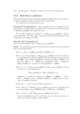 146 Chapter 5. Weak., cont.  cut in λ-calculus
5.2.3 Reﬂection  conﬂuence
We now proceed to prove the remaining conditions for B and A to form a reﬂection
in λlxr of λ-calculus, namely, we look at their compositions.
In one direction, the composition is easy:
Remark 127 (Composition 1) Since congruent terms are mapped to the
same λ-term, it makes sense to consider B ◦ A, which is in fact the identity:
t = B(A(t)) (straightforward induction on t).
For the other direction we shall get t−→∗
xr WFV(t)FV(B(t))(A(B(t))), which is
a xr-normal form. We start with a result that relates xr-normal forms to the
composition of encodings A and B.
Theorem 128 (Composition 2)
If t is an xr-normal form, then t ≡ WFV(t)FV(B(t))(A(B(t))).
Proof: The proof may proceed by induction since a sub-term of an xr-normal
form is an xr-normal form:
• If t = x, then x = A(B(x)) and FV(t)  FV(B(t)) = ∅
• If t = λx.u, then we know u ≡ WFV(u)FV(B(u))(A(B(u))) by the i.h. But t is
an xr-normal form, so FV(u)  FV(B(u)) ⊆ {x}, otherwise it can be reduced
by WAbs. Now, if FV(u)  FV(B(u)) = ∅, then also FV(t)  FV(B(t)) = ∅
and the claim t ≡ A(B(λx.u)) immediately holds. Otherwise,
FV(u)  FV(B(u)) = {x} and t ≡ λx.Wx(A(B(u))) = A(B(t)).
• If t = u v, t ≡ WFV(u)FV(B(u))(A(B(u))) WFV(v)FV(B(v))(A(B(v))) by the
i.h. But t is a xr-normal form, so
FV(u)  FV(B(u)) = FV(v)  FV(B(v)) = ∅
(otherwise it could be reduced by WApp1 or WApp1). Hence,
FV(t) = FV(B(t)) and t ≡ A(B(u)) A(B(v)) ≡ A(B(t)) since u and v
have no variable in common.
• The case t = v/x u is not possible by Lemma 111.
• If t = Wx(u), t ≡ Wx(WFV(u)FV(B(u))(A(B(u)))) by the i.h. This last term
is equal to WFV(t)FV(B(t))(A(B(t))) since x ∈ FV(t) but x /∈ FV(B(t)).
• If t = C
y | z
x (u), t ≡ C
y | z
x (WFV(u)FV(B(u))(A(B(u)))) by the i.h.
First, we remark that y and z are free in u since t is linear, and also x is
not free in u, hence neither is it free in B(u).
 