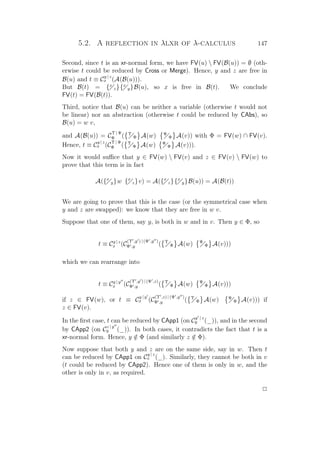 5.2. A reflection in λlxr of λ-calculus 147
Second, since t is an xr-normal form, we have FV(u)  FV(B(u)) = ∅ (oth-
erwise t could be reduced by Cross or Merge). Hence, y and z are free in
B(u) and t ≡ C
y | z
x (A(B(u))).
But B(t) = {x
z}{x
y}B(u), so x is free in B(t). We conclude
FV(t) = FV(B(t)).
Third, notice that B(u) can be neither a variable (otherwise t would not
be linear) nor an abstraction (otherwise t could be reduced by CAbs), so
B(u) = w v,
and A(B(u)) = C
Υ | Ψ
Φ ( Υ
Φ A(w) Ψ
Φ A(v)) with Φ = FV(w) ∩ FV(v).
Hence, t ≡ C
y | z
x (C
Υ | Ψ
Φ ( Υ
Φ A(w) Ψ
Φ A(v))).
Now it would suﬃce that y ∈ FV(w)  FV(v) and z ∈ FV(v)  FV(w) to
prove that this term is in fact
A({x
y}w {x
z}v) = A({x
z}{x
y}B(u)) = A(B(t))
We are going to prove that this is the case (or the symmetrical case when
y and z are swapped): we know that they are free in w v.
Suppose that one of them, say y, is both in w and in v. Then y ∈ Φ, so
t ≡ Cy | z
x (C
(Υ ,y ) | (Ψ ,y )
Φ ,y ( Υ
Φ A(w) Ψ
Φ A(v)))
which we can rearrange into
t ≡ Cy | y
x (C
(Υ ,y ) | (Ψ ,z)
Φ ,y ( Υ
Φ A(w) Ψ
Φ A(v)))
if z ∈ FV(w), or t ≡ C
y | y
x (C
(Υ ,z) | (Ψ ,y )
Φ ,y ( Υ
Φ A(w) Ψ
Φ A(v))) if
z ∈ FV(v).
In the ﬁrst case, t can be reduced by CApp1 (on C
y | z
y (_)), and in the second
by CApp2 (on C
z | y
y (_)). In both cases, it contradicts the fact that t is a
xr-normal form. Hence, y /∈ Φ (and similarly z /∈ Φ).
Now suppose that both y and z are on the same side, say in w. Then t
can be reduced by CApp1 on C
y | z
x (_). Similarly, they cannot be both in v
(t could be reduced by CApp2). Hence one of them is only in w, and the
other is only in v, as required.
P
 