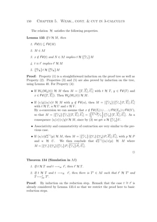 150 Chapter 5. Weak., cont.  cut in λ-calculus
The relation H satisﬁes the following properties.
Lemma 133 If t H M, then
1. FV(t) ⊆ FV(M)
2. M ∈ ΛI
3. x /∈ FV(t) and N ∈ ΛI implies t H N
x M
4. t ≡ t implies t H M
5. Ψ
Φ t H Ψ
Φ M
Proof: Property (1) is a straightforward induction on the proof tree as well as
Property (2). Properties (3) and (5) are also proved by induction on the tree,
using Lemma 40. For Property (4):
• If Wx(Wy(t)) H M then M = [[T,
−→
Ti ],
−→
Ui] with t H T, y ∈ FV(T) and
x ∈ FV([T,
−→
Ti ]). Then Wy(Wx(t)) H M.
• If v/y u/x t H M with y /∈ FV(u), then M = [ V
y [ U
x T,
−→
Ti ],
−→
Ui]
with t H T, u H U and v H V .
By α-conversion we can assume that x /∈ FV(T1) ∪ . . . ∪ FV(Tm) ∪ FV(V ),
so that M = [ V
y
U
x [T,
−→
Ti ],
−→
Ui] = [ {V
y}U
x
V
y [T,
−→
Ti ],
−→
Ui]. As a
consequence u/x v/y t H M, since by (3) we get u H V
y U.
• Associativity and commutativity of contraction are very similar to the pre-
vious case.
• If u/x C
y | z
w (p) H M, then M = [ U
x [{w
z}{w
y}P,
−→
Pi],
−→
Ui], with p H P
and u H U. We then conclude that C
y | z
w ( u/x p) H M where
M = [{w
z}{w
y} U
x P,
−−−−−→U
x Pi,
−→
Ui].
P
Theorem 134 (Simulation in ΛI)
1. If t H T and t −→xr t , then t H T.
2. If t H T and t −→B t , then there is T ∈ ΛI such that t H T and
T−→+
βπ T .
Proof: By induction on the reduction step. Remark that the case t ∼= t is
already considered by Lemma 133.4 so that we restrict the proof here to basic
reduction steps.
 