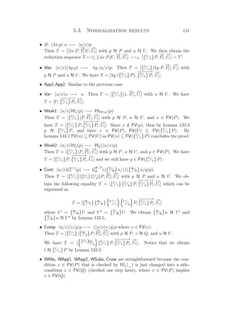 5.3. Normalisation results 151
• B: (λx.p) u −→ u/x p.
Then T = [[λx.P,
−→
Pi]U,
−→
Ui] with p H P and u H U. We then obtain the
reduction sequence T−→∗
π [(λx.P)U,
−→
Pi,
−→
Ui] −→β [ U
x P,
−→
Pi,
−→
Ui] = T .
• Abs: u/x (λy.p) −→ λy. u/x p. Then T = [ U
x [λy.P,
−→
Pi],
−→
Ui] with
p H P and u H U. We have T = [λy.( U
x P),
−−−−−→U
x Pi,
−→
Ui].
• App1,App2: Similar to the previous case.
• Var: u/x x −→ u. Then T = [ U
x [x,
−→
Pi],
−→
Ui] with u H U. We have
T = [U,
−−−−−→U
x Pi,
−→
Ui].
• Weak1: u/x Wx(p) −→ WFV(u)(p).
Then T = [ U
x [P,
−→
Pi],
−→
Ui] with p H P, u H U, and x ∈ FV(P). We
have T = [ U
x P,
−−−−−→U
x Pi,
−→
Ui]. Since x /∈ FV(p), then by Lemma 133.3
p H U
x P, and since x ∈ FV(P), FV(U) ⊆ FV( U
x P). By
Lemma 133.1 FV(u) ⊆ FV(U) so FV(u) ⊆ FV( U
x P) concludes the proof.
• Weak2: u/x Wy(p) −→ Wy( u/x p).
Then T = [ U
x [P,
−→
Pi],
−→
Ui] with p H P, u H U, and y ∈ FV(P). We have
T = [ U
x P,
−−−−−→U
x Pi,
−→
Ui] and we still have y ∈ FV( U
x P).
• Cont: u/x C
y | z
x (p) −→ C
Ψ | Υ
Φ ( Υ
Φ u/z Ψ
Φ u/y p).
Then T = [ U
x [{x
z}{x
y}P,
−→
Pi],
−→
Ui] with p H P and u H U. We ob-
tain the following equality T = [ U
z
U
y P,
−−−−−→U
x Pi,
−→
Ui] which can be
expressed as
T = [ Φ
Υ
Φ
Ψ
U
z
U
y P,
−−−−−→U
x Pi,
−→
Ui]
where U = Ψ
Φ U and U = Υ
Φ U. We obtain Ψ
Φ u H U and
Υ
Φ u H U by Lemma 133.5.
• Comp: u/x v/y p −→ u/x v/y p where x ∈ FV(v).
Then T = [ U
x [ Q
y P,
−→
Pi],
−→
Ui] with p H P, v H Q, and u H U.
We have T = [ {U
x}Q
y
U
x P,
−−−−−→U
x Pi,
−→
Ui]. Notice that we obtain
t H U
x P by Lemma 133.3.
• WAbs, WApp1, WApp2, WSubs, Cross are straightforward because the con-
dition x ∈ FV(P) that is checked by Wx(_) is just changed into a side-
condition x ∈ FV(Q) (checked one step later), where x ∈ FV(P) implies
x ∈ FV(Q).
 