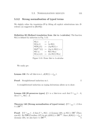 5.3. Normalisation results 153
5.3.2 Strong normalisation of typed terms
We slightly reﬁne the translation B by lifting all explicit substitutions into B-
redexes (as suggested in [Her95]):
Deﬁnition 99 (Reﬁned translation from λlxr to λ-calculus) The function
H(t) is deﬁned by induction in Fig. 5.13.
H(x) := x
H(λx.t) := λx.H(t)
H(Wx(t)) := (λy.H(t)) x
H(C
y | z
x (t)) := (λy.λz.H(t)) x x
H(t u) := H(t) H(u)
H( u/x t) := (λx.H(t)) H(u)
Figure 5.13: From λlxr to λ-calculus
We easily get:
Lemma 138 For all λlxr-term t, A(H(t))−→∗
λlxr t.
Proof: Straightforward induction on t. P
A straightforward induction on typing derivations allows us to show:
Lemma 139 (H preserves types) If t is a λlxr-term such that Γ λlxr t : A,
then Γ λ H(t) : A.
Theorem 140 (Strong normalisation of typed terms) If Γ λlxr t : A then
t ∈ SNB,xr
.
Proof: If Γ λlxr t : A then Γ λ H(t) : A (Lemma 139), so H(t) ∈ SNβ
(Theo-
rem 62). By PSN (Corollary 137) we get A(H(t)) ∈ SNB,xr
. Since A(H(t))−→∗
λlxr t
(Lemma 138), we also have t ∈ SNB,xr
. P
 