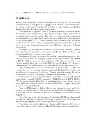 154 Chapter 5. Weak., cont.  cut in λ-calculus
Conclusion
The calculus λlxr extends the explicit substitution paradigm, in that it features
new constructors in a simple syntax equipped with a natural operational seman-
tics, given by the notion of reduction modulo a set of equations, and further
decomposing β-reduction into more atomic steps.
These constructors represent a tool to analyse and control when sub-terms are
duplicated or erased during computation, thus providing an elegant framework for
studying resource usage or control. This relates to contractions and weakenings
of proof-nets for linear logic [Gir87] to which a sound and complete interpretation
can be deﬁned [KL05, KL07]. From a computational point of view, weakening
constructors are a useful tool to handle garbage collection. Indeed, free variables
are never lost and weakening constructors are pulled out to the top-level during
computation.
In contrast to other HOC in which there is a reﬂection of λ-calculus, λlxr has
full composition of substitutions and satisﬁes PSN. It also satisﬁes conﬂuence and
strong normalisation of simply-typed terms.
It is worth mentioning the calculus obtained by turning the equation Pcs into
a reduction rule (from left to right) and by eliminating reduction rules WSubs
and CSubs satisﬁes exactly the same properties as the calculus presented in this
chapter, namely Theorems 118,140,121,125,132, and Corollary 137. However,
these rules seem to be necessary for the conﬂuence on open terms (ongoing work).
Many points raised in this work deserve further development. The ﬁrst one
concerns the study of reduction strategies well-adapted to handle the constructors
for substitution, erasure and duplication. This may take into account the notion
of weak reduction used to implement functional programming [LM99].
Proof techniques used in the literature to show PSN of calculi with explicit
substitutions (zoom-in [ABR00], minimality [BBLRD96], labelled RPO [BG99],
PSN by standardisation [KOvO01], or intersection types) are not all easy to
adapt/extend to reduction modulo and other formalisms. The proof technique
used here seems really ﬂexible.
Using the PSN result, we believe that we can characterise very neatly the
strongly normalising terms of λlxr as the terms typable with intersection types,
as it it the case in λ-calculus as well as in the explicit substitution calculus
λx [LLD+
04].
First-order term syntax for λlxr via de Bruijn indices [dB72], or other special
notation to avoid α-conversion as for example explicit scoping [HvO03] or also
director strings [SFM03], would make implementation easier.
Connections with similar approaches relating graph formalisms to term cal-
culi, as for example that of Hasegawa [Has99] also merits further investigations.
 