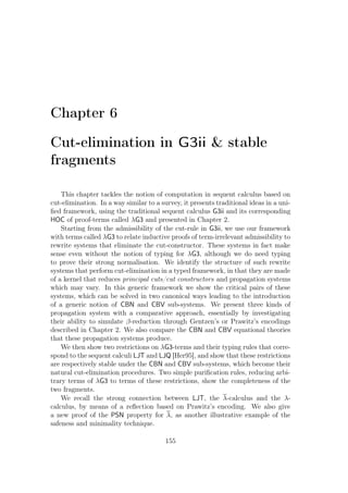 Chapter 6
Cut-elimination in G3ii  stable
fragments
This chapter tackles the notion of computation in sequent calculus based on
cut-elimination. In a way similar to a survey, it presents traditional ideas in a uni-
ﬁed framework, using the traditional sequent calculus G3ii and its corresponding
HOC of proof-terms called λG3 and presented in Chapter 2.
Starting from the admissibility of the cut-rule in G3ii, we use our framework
with terms called λG3 to relate inductive proofs of term-irrelevant admissibility to
rewrite systems that eliminate the cut-constructor. These systems in fact make
sense even without the notion of typing for λG3, although we do need typing
to prove their strong normalisation. We identify the structure of such rewrite
systems that perform cut-elimination in a typed framework, in that they are made
of a kernel that reduces principal cuts/cut constructors and propagation systems
which may vary. In this generic framework we show the critical pairs of these
systems, which can be solved in two canonical ways leading to the introduction
of a generic notion of CBN and CBV sub-systems. We present three kinds of
propagation system with a comparative approach, essentially by investigating
their ability to simulate β-reduction through Gentzen’s or Prawitz’s encodings
described in Chapter 2. We also compare the CBN and CBV equational theories
that these propagation systems produce.
We then show two restrictions on λG3-terms and their typing rules that corre-
spond to the sequent calculi LJT and LJQ [Her95], and show that these restrictions
are respectively stable under the CBN and CBV sub-systems, which become their
natural cut-elimination procedures. Two simple puriﬁcation rules, reducing arbi-
trary terms of λG3 to terms of these restrictions, show the completeness of the
two fragments.
We recall the strong connection between LJT, the λ-calculus and the λ-
calculus, by means of a reﬂection based on Prawitz’s encoding. We also give
a new proof of the PSN property for λ, as another illustrative example of the
safeness and minimality technique.
155
 
