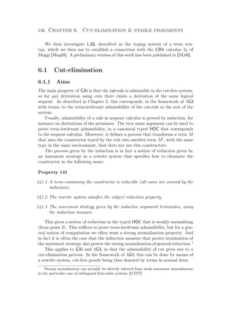 156 Chapter 6. Cut-elimination  stable fragments
We then investigate LJQ, described as the typing system of a term syn-
tax, which we then use to establish a connection with the CBV calculus λC of
Moggi [Mog88]. A preliminary version of this work has been published in [DL06].
6.1 Cut-elimination
6.1.1 Aims
The main property of G3ii is that the cut-rule is admissible in the cut-free system,
so for any derivation using cuts there exists a derivation of the same logical
sequent. As described in Chapter 2, this corresponds, in the framework of λG3
with terms, to the term-irrelevant admissibility of the cut-rule in the rest of the
system.
Usually, admissibility of a rule in sequent calculus is proved by induction, for
instance on derivations of the premisses. The very same argument can be used to
prove term-irrelevant admissibility, in a canonical typed HOC that corresponds
to the sequent calculus. Moreover, it deﬁnes a process that transforms a term M
that uses the constructor typed by the rule into another term M , with the same
type in the same environment, that does not use this constructors.
The process given by the induction is in fact a notion of reduction given by
an innermost strategy in a rewrite system that speciﬁes how to eliminate the
constructor in the following sense:
Property 141
141.1 A term containing the constructor is reducible (all cases are covered by the
induction).
141.2 The rewrite system satisﬁes the subject reduction property.
141.3 The innermost strategy given by the inductive argument terminates, using
the induction measure.
This gives a notion of reduction in the typed HOC that is weakly normalising
(from point 3). This suﬃces to prove term-irrelevant admissibility, but for a gen-
eral notion of computation we often want a strong normalisation property. And
in fact it is often the case that the induction measure that proves termination of
the innermost strategy also proves the strong normalisation of general reduction.1
This applies to G3ii and λG3, in that the admissibility of cut gives rise to a
cut-elimination process. In the framework of λG3, this can be done by means of
a rewrite system, cut-free proofs being thus denoted by terms in normal form.
1
Strong normalisation can actually be directly inferred from weak innermost normalisation
in the particular case of orthogonal ﬁrst-order systems [O’D77]
 