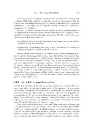 6.1. Cut-elimination 157
Various such reduction systems are given in the literature, but their diversity
is striking. Whilst this might be explained by the diverse requirements that the
systems fulﬁl on top of the above properties, choices of design are often given little
justiﬁcation. They might aim at simplicity, strong normalisation, conﬂuence,
simulation of β-reduction. . .
Here we try to cover various reduction systems achieving cut-elimination, in
the prospect of showing connections between proof theory and computer science,
especially rewriting and (functional) programming. We thus express these sys-
tems with two (diverging) concerns:
• formulating them as general, unrestricted, and simple as we can without
breaking strong normalisation,
• partitioning and restricting them only to give them semantical meaning, in
eﬀect relating them to CBV and CBN semantics.
Proving strong normalisation of the cut-reduction system inferred from in-
ductive proofs of cut-admissibility such as that of [Gen35] is often simpler than
proving strong normalisation of typed λ-calculus (this was in fact the motivation
of [Gen35] for introducing sequent calculus). This is true until cut-reduction is
able to strongly simulate β-reduction. Indeed, a criterion on which we compare
the various systems expressed with the above concerns is their computational
strength, how they simulate, or more generally how they relate to, β-reduction.
Finally, we choose to base those systems on λG3 as it is the most natural
framework without, for instance, adding to the syntax extra constructors -and
typing rules- as in [Her94, EFP06], until Chapter 7 where the G4ii-calculus re-
quires a particular treatment.
6.1.2 Kernel  propagation system
Despite their diversity, all the cut-elimination systems have to deal with those
basic cases when the cut-type is principal in both premisses. In these cases
the inference rules provide canonical ways of reducing the cut, possibly creating
cuts on sub-formulae. These cuts are sometimes called logical cuts [Urb00], or
principal cuts. At the level of terms, they correspond to the constructs N † x.M
where N is a value and M is an x-covalue, which we call logical cut-constructor
or principal cut-constructor. Fig. 6.1 shows the standard rewrite rules to reduce
them. We denotes the reduction relation −→princs
.
What is less standard is the way to deal with those cases in which the cut-type
is not principal in at least one premiss. What process will reduce the problem
to the case of principal cuts? It clearly depends on the proof of the premiss
in which the cut-formula is not principal, pushing the cut thereinto, and can
disregard the proof of the other premiss. But then if in both premisses the cut-
type is not principal, a choice has to be made, leading to non-conﬂuence of the
 