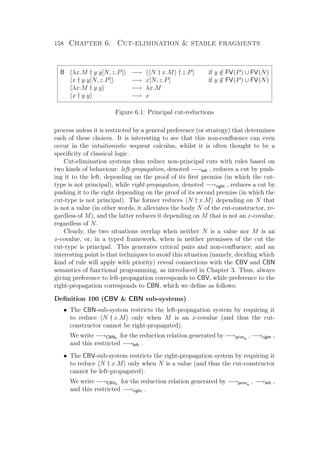 158 Chapter 6. Cut-elimination  stable fragments
B λx.M † y.y[N, z.P] −→ N † x.M † z.P if y /∈ FV(P) ∪ FV(N)
x † y.y[N, z.P] −→ x[N, z.P] if y /∈ FV(P) ∪ FV(N)
λx.M † y.y −→ λx.M
x † y.y −→ x
Figure 6.1: Principal cut-reductions
process unless it is restricted by a general preference (or strategy) that determines
each of these choices. It is interesting to see that this non-conﬂuence can even
occur in the intuitionistic sequent calculus, whilst it is often thought to be a
speciﬁcity of classical logic.
Cut-elimination systems thus reduce non-principal cuts with rules based on
two kinds of behaviour: left-propagation, denoted −→left , reduces a cut by push-
ing it to the left, depending on the proof of its ﬁrst premiss (in which the cut-
type is not principal), while right-propagation, denoted −→right , reduces a cut by
pushing it to the right depending on the proof of its second premiss (in which the
cut-type is not principal). The former reduces N † x.M depending on N that
is not a value (in other words, it alleviates the body N of the cut-constructor, re-
gardless of M), and the latter reduces it depending on M that is not an x-covalue,
regardless of N.
Clearly, the two situations overlap when neither N is a value nor M is an
x-covalue, or, in a typed framework, when in neither premisses of the cut the
cut-type is principal. This generates critical pairs and non-conﬂuence, and an
interesting point is that techniques to avoid this situation (namely, deciding which
kind of rule will apply with priority) reveal connections with the CBV and CBN
semantics of functional programming, as introduced in Chapter 3. Thus, always
giving preference to left-propagation corresponds to CBV, while preference to the
right-propagation corresponds to CBN, which we deﬁne as follows:
Deﬁnition 100 (CBV  CBN sub-systems)
• The CBN-sub-system restricts the left-propagation system by requiring it
to reduce N † x.M only when M is an x-covalue (and thus the cut-
constructor cannot be right-propagated).
We write −→CBNs for the reduction relation generated by −→princs
, −→right ,
and this restricted −→left .
• The CBV-sub-system restricts the right-propagation system by requiring it
to reduce N † x.M only when N is a value (and thus the cut-constructor
cannot be left-propagated).
We write −→CBVs for the reduction relation generated by −→princs
, −→left ,
and this restricted −→right .
 