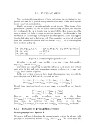 6.1. Cut-elimination 159
Now, obtaining the completeness of these restrictions for cut-elimination also
justiﬁes the need for a general strong normalisation result of the whole system
rather than weak normalisation.
Finally, variations of the principal rules are of interest. When in one of the
premisses of a principal cut, the cut-type is introduced by an axiom, the standard
way to eliminate the cut is to only keep the proof of the other premiss (possibly
using a contraction if the axiom proves the ﬁrst premiss). But this works in fact
whether or not the cut-type is principal in this other premiss, and it thus applies
to cuts that might not be logical as well. This generalises the scope of principal
rules, the reduction relation of which we denote −→princ , but it also simpliﬁes
them as shown in Fig 6.2.
B λx.M † y.y[N, z.P] −→ N † x.M † z.P if y /∈ FV(P) ∪ FV(N)
B1 x † y.N −→ {x
y}N
B2 M † y.y −→ M
Figure 6.2: Generalised principal reductions
We deﬁne −→CBV and −→CBN just like −→CBVs and −→CBNs , but consider-
ing −→princ instead of −→princs
.
Convenient and simplifying though this extension is, it creates new critical
pairs with the left and right propagation (making conﬂuence of −→CBV and
−→CBN more diﬃcult to prove).
In the next section we present three kinds of propagation rules, respectively
generating systems SI, KK and JC, for which we have
(←→∗
CBVKKs
) = (←→∗
CBVKK
) = (←→∗
CBVJCs
) = (←→∗
CBVJC
)
(←→∗
CBNKKs
) = (←→∗
CBNKK
) = (←→∗
CBNJCs
) = (←→∗
CBNJC
)
We call those equational theories ≡CBV and ≡CBN. In system SI, we only have in
general
(←→∗
CBVSIs
) ⊆ (←→∗
CBVSI
) ⊆ (≡CBV)
(←→∗
CBNSIs
) ⊆ (←→∗
CBNSI
) ⊆ (≡CBN)
However, on weakly normalising terms we also have
(←→∗
CBVSIs
) = (←→∗
CBVSI
) and (←→∗
CBNSIs
) = (←→∗
CBNSI
). On strongly normal-
ising terms, in particular for typed terms, we even have
(←→∗
CBVSIs
) = (←→∗
CBVSI
) = (≡CBV) and (←→∗
CBNSIs
) = (←→∗
CBNSI
) = (≡CBN).
6.1.3 Instances of propagation systems
Simple propagation - System SI
We present in Figure 6.3 perhaps the simplest rewrite systems for left and right
propagation, respectively denoted −→leftSI
and −→rightSI
. We call SI (resp. SIs)
 