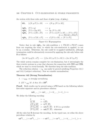 160 Chapter 6. Cut-elimination  stable fragments
the system with these rules and those of princ (resp. of princs).
left1 z[N, y.P] † x.M −→ z[N, y. P † x.M ]
right1 N † x.y −→ y
right2 N † x.(λy.M) −→ λy. N † x.M
right3 N † x.x[M, z.P] −→ N † x.x[ N † x.M , z. N † x.P ]
if x ∈ FV(M) ∪ FV(P)
right4 N † x.x [M, z.P] −→ x [ N † x.M , z. N † x.P ]
Figure 6.3: SI-propagation
Notice that in rule right3, the side-condition x ∈ FV(M) ∪ FV(P) comes
from our requiring the term, to which the cut-constructor is applied, to not
be an x-covalue. Otherwise, the rule could be re-applied indeﬁnitely, although
termination could be alternatively recovered by applying the rule only before rule
B as follows:
λx.M † y.y[N, z.P] −→ λx.M † y.N † x.M † z. λx.M † y.P
The whole system remains complete for cut-elimination, but it intermingles the
three rewrite systems in a way that obscures the connection with CBV and CBN,
which we want to reveal formally. We therefore keep the side-condition.
The reduction relation −→SI can easily be proved satisfying Properties 141.1
and 141.2 (subject reduction). Now we consider normalisation:
Theorem 142 (Strong Normalisation)
1. −→SIB is strongly normalising.
2. If Γ λG3 M :A then M ∈ SNSI
.
Proof: Both results can be proved using a LPO based on the following inﬁnite
ﬁrst-order signature and its precedence relation:
sub(_, _) cut(_, _) ii(_, _) i(_)
We deﬁne the following encoding:
x :=
λx.M := i(M)
x[N, y.M] := ii(N, M)
N † y.M := cut(N, M) if M is a y-covalue
N † y.M := sub(N, M) otherwise
All the rules but B decrease the encoding. In the typed case, we reﬁne the above
precedence relation by
subB
(_, _) cutB
(_, _) · · · subA
(_, _) cutA
(_, _) ii(_, _) i(_)
 