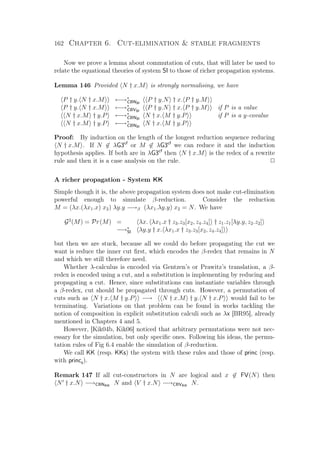 162 Chapter 6. Cut-elimination  stable fragments
Now we prove a lemma about commutation of cuts, that will later be used to
relate the equational theories of system SI to those of richer propagation systems.
Lemma 146 Provided N † x.M is strongly normalising, we have
P † y. N † x.M ←→∗
CBNSI
P † y.N † x. P † y.M
P † y. N † x.M ←→∗
CBVSI
P † y.N † x. P † y.M if P is a value
N † x.M † y.P ←→∗
CBNSI
N † x. M † y.P if P is a y-covalue
N † x.M † y.P ←→∗
CBNSI
N † x. M † y.P
Proof: By induction on the length of the longest reduction sequence reducing
N † x.M . If N ∈ λG3cf
or M ∈ λG3cf
we can reduce it and the induction
hypothesis applies. If both are in λG3cf
then N † x.M is the redex of a rewrite
rule and then it is a case analysis on the rule. P
A richer propagation - System KK
Simple though it is, the above propagation system does not make cut-elimination
powerful enough to simulate β-reduction. Consider the reduction
M = (λx.(λx1.x) x2) λy.y −→β (λx1.λy.y) x2 = N. We have
G2
(M) = Pr(M) = λx. λx1.x † z3.z3[x2, z4.z4] † z1.z1[λy.y, z2.z2]
−→∗
SI λy.y † x. λx1.x † z3.z3[x2, z4.z4]
but then we are stuck, because all we could do before propagating the cut we
want is reduce the inner cut ﬁrst, which encodes the β-redex that remains in N
and which we still therefore need.
Whether λ-calculus is encoded via Gentzen’s or Prawitz’s translation, a β-
redex is encoded using a cut, and a substitution is implementing by reducing and
propagating a cut. Hence, since substitutions can instantiate variables through
a β-redex, cut should be propagated through cuts. However, a permutation of
cuts such as N † x. M † y.P −→ N † x.M † y. N † x.P would fail to be
terminating. Variations on that problem can be found in works tackling the
notion of composition in explicit substitution calculi such as λx [BR95], already
mentioned in Chapters 4 and 5.
However, [Kik04b, Kik06] noticed that arbitrary permutations were not nec-
essary for the simulation, but only speciﬁc ones. Following his ideas, the permu-
tation rules of Fig 6.4 enable the simulation of β-reduction.
We call KK (resp. KKs) the system with these rules and those of princ (resp.
with princs).
Remark 147 If all cut-constructors in N are logical and x ∈ FV(N) then
N † x.N −→CBNKK
N and V † x.N −→CBVKK
N.
 