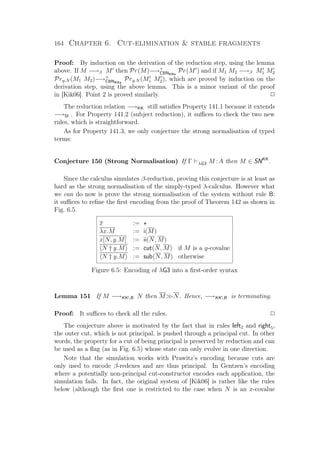 164 Chapter 6. Cut-elimination  stable fragments
Proof: By induction on the derivation of the reduction step, using the lemma
above. If M −→β M then Pr(M)−→+
CBNKKs
Pr(M ) and if M1 M2 −→β M1 M2
Pry.N (M1 M2)−→+
CBNKKs
Pry.N (M1 M2), which are proved by induction on the
derivation step, using the above lemma. This is a minor variant of the proof
in [Kik06]. Point 2 is proved similarly. P
The reduction relation −→KK still satisﬁes Property 141.1 because it extends
−→SI . For Property 141.2 (subject reduction), it suﬃces to check the two new
rules, which is straightforward.
As for Property 141.3, we only conjecture the strong normalisation of typed
terms:
Conjecture 150 (Strong Normalisation) If Γ λG3 M :A then M ∈ SNKK
.
Since the calculus simulates β-reduction, proving this conjecture is at least as
hard as the strong normalisation of the simply-typed λ-calculus. However what
we can do now is prove the strong normalisation of the system without rule B:
it suﬃces to reﬁne the ﬁrst encoding from the proof of Theorem 142 as shown in
Fig. 6.5.
x :=
λx.M := i(M)
x[N, y.M] := ii(N, M)
N † y.M := cut(N, M) if M is a y-covalue
N † y.M := sub(N, M) otherwise
Figure 6.5: Encoding of λG3 into a ﬁrst-order syntax
Lemma 151 If M −→KKB N then MN. Hence, −→KKB is terminating.
Proof: It suﬃces to check all the rules. P
The conjecture above is motivated by the fact that in rules left2 and right5,
the outer cut, which is not principal, is pushed through a principal cut. In other
words, the property for a cut of being principal is preserved by reduction and can
be used as a ﬂag (as in Fig. 6.5) whose state can only evolve in one direction.
Note that the simulation works with Prawitz’s encoding because cuts are
only used to encode β-redexes and are thus principal. In Gentzen’s encoding
where a potentially non-principal cut-constructor encodes each application, the
simulation fails. In fact, the original system of [Kik06] is rather like the rules
below (although the ﬁrst one is restricted to the case when N is an x-covalue
 