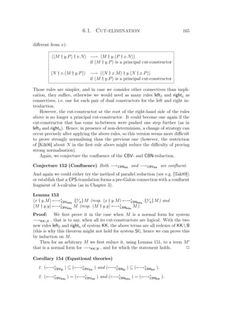 6.1. Cut-elimination 165
diﬀerent from x):
M † y.P † x.N −→ M † y. P † x.N
if M † y.P is a principal cut-constructor
N † x. M † y.P −→ N † x.M † y. N † x.P
if M † y.P is a principal cut-constructor
Those rules are simpler, and in case we consider other connectives than impli-
cation, they suﬃce, otherwise we would need as many rules left2 and right5 as
connectives, i.e. one for each pair of dual constructors for the left and right in-
troduction.
However, the cut-constructor at the root of the right-hand side of the rules
above is no longer a principal cut-constructor. It could become one again if the
cut-constructor that has come in-between were pushed one step further (as in
left2 and right5). Hence, in presence of non-determinism, a change of strategy can
occur precisely after applying the above rules, so this version seems more diﬃcult
to prove strongly normalising than the previous one (however, the restriction
of [Kik06] about N in the ﬁrst rule above might reduce the diﬃculty of proving
strong normalisation).
Again, we conjecture the conﬂuence of the CBV- and CBN-reduction.
Conjecture 152 (Conﬂuence) Both −→CBNKK
and −→CBVKK
are conﬂuent.
And again we could either try the method of parallel reduction (see e.g. [Tak89])
or establish that a CPS-translation forms a pre-Galois connection with a conﬂuent
fragment of λ-calculus (as in Chapter 3).
Lemma 153
x † y.M ←→∗
CBVKKs
{x
y}M (resp. x † y.M ←→∗
CBNKKs
{x
y}M) and
M † y.y ←→∗
CBVKKs
M (resp. M † y.y ←→∗
CBNKKs
M).
Proof: We ﬁrst prove it in the case when M is a normal form for system
−→KKB , that is to say, when all its cut-constructors are logical. With the two
new rules left2 and right5 of system KK, the above terms are all redexes of KK  B
(this is why this theorem might not hold for system SI), hence we can prove this
by induction on M.
Then for an arbitrary M we ﬁrst reduce it, using Lemma 151, to a term M
that is a normal form for −→KKB , and for which the statement holds. P
Corollary 154 (Equational theories)
1. (←→∗
CBVSI
) ⊆ (←→∗
CBVKK
) and (←→∗
CBNSI
) ⊆ (←→∗
CBNKK
).
2. (←→∗
CBVKKs
) = (←→∗
CBVKK
) and (←→∗
CBNKKs
) = (←→∗
CBNKK
).
 
