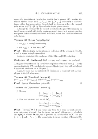 6.1. Cut-elimination 167
makes the simulation of β-reduction possible (as in system KK), as does the
version written above, with {_† _._} and _ †_._ considered as construc-
tions, rather than constructors. Indeed, both versions can reduce the external
substitution in N † x. P † y.R while the simple system cannot.
Although the version with the explicit operator is also proved terminating on
typed terms, we shall stick to the version presented above, as it avoids extending
the syntax and more closely relates to λ-calculus, which uses the construction of
substitution.
Theorem 156 (Strong Normalisation)
1. −→JCB is strongly normalising.
2. If Γ λG3 M :A then M ∈ SNJC
.
Proof: This is simply the intuitionistic restriction of the system of [Urb00],
which is proved strongly normalising. P
Again, we conjecture the conﬂuence of the CBV- and CBN-reduction.
Conjecture 157 (Conﬂuence) Both −→CBNJC
and −→CBVJC
are conﬂuent.
And again we could either try the method of parallel reduction (see e.g. [Tak89])
or establish that a CPS-translation forms a pre-Galois connection with a conﬂuent
fragment of λ-calculus (as in Chapter 3).
Again, we show that the enhanced cut-elimination is consistent with the sim-
ple one in the following sense:
Theorem 158 (Equational theories 1)
(←→∗
CBVJCs
) = (←→∗
CBVJC
) and (←→∗
CBNJCs
) = (←→∗
CBNJC
)
Proof: System JCs simulates system JC. P
Theorem 159 (Equational theories 2)
1. We have
(←→∗
CBVKK
) = (←→∗
CBVJC
)
(←→∗
CBNKK
) = (←→∗
CBNJC
)
2. Note that on terms that are in SNSI
,
(←→∗
CBVSI
) = (←→∗
CBVJC
)
(←→∗
CBNSI
) = (←→∗
CBNJC
)
Proof: System KK  B can reduce any term to a term in which all cut-
constructors are principal. Now for terms that satisfy this property, rules left2
and right5 of system KK are just as powerful as the reduction in JC that use
{_† _._} and _ †_._ . The second point is then a corollary of Remark 155.
P
 