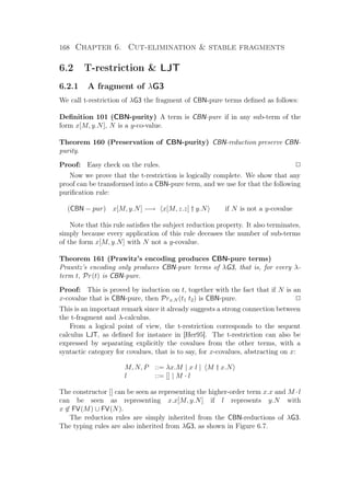 168 Chapter 6. Cut-elimination  stable fragments
6.2 T-restriction  LJT
6.2.1 A fragment of λG3
We call t-restriction of λG3 the fragment of CBN-pure terms deﬁned as follows:
Deﬁnition 101 (CBN-purity) A term is CBN-pure if in any sub-term of the
form x[M, y.N], N is a y-co-value.
Theorem 160 (Preservation of CBN-purity) CBN-reduction preserve CBN-
purity.
Proof: Easy check on the rules. P
Now we prove that the t-restriction is logically complete. We show that any
proof can be transformed into a CBN-pure term, and we use for that the following
puriﬁcation rule:
(CBN − pur) x[M, y.N] −→ x[M, z.z] † y.N if N is not a y-covalue
Note that this rule satisﬁes the subject reduction property. It also terminates,
simply because every application of this rule deceases the number of sub-terms
of the form x[M, y.N] with N not a y-covalue.
Theorem 161 (Prawitz’s encoding produces CBN-pure terms)
Prawitz’s encoding only produces CBN-pure terms of λG3, that is, for every λ-
term t, Pr(t) is CBN-pure.
Proof: This is proved by induction on t, together with the fact that if N is an
x-covalue that is CBN-pure, then Prx.N (t1 t2) is CBN-pure. P
This is an important remark since it already suggests a strong connection between
the t-fragment and λ-calculus.
From a logical point of view, the t-restriction corresponds to the sequent
calculus LJT, as deﬁned for instance in [Her95]. The t-restriction can also be
expressed by separating explicitly the covalues from the other terms, with a
syntactic category for covalues, that is to say, for x-covalues, abstracting on x:
M, N, P ::= λx.M | x l | M † x.N
l ::= [] | M · l
The constructor [] can be seen as representing the higher-order term x.x and M ·l
can be seen as representing x.x[M, y.N] if l represents y.N with
x ∈ FV(M) ∪ FV(N).
The reduction rules are simply inherited from the CBN-reductions of λG3.
The typing rules are also inherited from λG3, as shown in Figure 6.7.
 