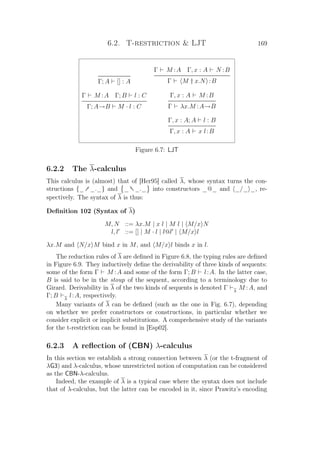 6.2. T-restriction  LJT 169
Γ; A [] : A
Γ M :A Γ, x : A N :B
Γ M † x.N :B
Γ M :A Γ; B l : C
Γ; A→B M · l : C
Γ, x : A M :B
Γ λx.M :A→B
Γ, x : A; A l : B
Γ, x : A x l:B
Figure 6.7: LJT
6.2.2 The λ-calculus
This calculus is (almost) that of [Her95] called λ, whose syntax turns the con-
structions {_† _._} and _ †_._ into constructors _@_ and _/_ _, re-
spectively. The syntax of λ is thus:
Deﬁnition 102 (Syntax of λ)
M, N ::= λx.M | x l | M l | M/x N
l, l ::= [] | M · l | l@l | M/x l
λx.M and N/x M bind x in M, and M/x l binds x in l.
The reduction rules of λ are deﬁned in Figure 6.8, the typing rules are deﬁned
in Figure 6.9. They inductively deﬁne the derivability of three kinds of sequents:
some of the form Γ M :A and some of the form Γ; B l:A. In the latter case,
B is said to be in the stoup of the sequent, according to a terminology due to
Girard. Derivability in λ of the two kinds of sequents is denoted Γ λ
M :A, and
Γ; B λ
l:A, respectively.
Many variants of λ can be deﬁned (such as the one in Fig. 6.7), depending
on whether we prefer constructors or constructions, in particular whether we
consider explicit or implicit substitutions. A comprehensive study of the variants
for the t-restriction can be found in [Esp02].
6.2.3 A reﬂection of (CBN) λ-calculus
In this section we establish a strong connection between λ (or the t-fragment of
λG3) and λ-calculus, whose unrestricted notion of computation can be considered
as the CBN-λ-calculus.
Indeed, the example of λ is a typical case where the syntax does not include
that of λ-calculus, but the latter can be encoded in it, since Prawitz’s encoding
 