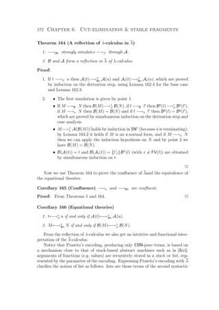 172 Chapter 6. Cut-elimination  stable fragments
Theorem 164 (A reﬂection of λ-calculus in λ)
1. −→Bx strongly simulates −→β through A.
2. B and A form a reﬂection in λ of λ-calculus.
Proof:
1. If t −→β u then A(t)−→+
Bx A(u) and Al(t)−→+
Bx Al(u), which are proved
by induction on the derivation step, using Lemma 162.4 for the base case
and Lemma 162.3.
2. • The ﬁrst simulation is given by point 1.
• If M −→B N then B(M)−→∗
β B(N), if l−→B l then By
(l)−→∗
β By
(l ),
if M −→x N then B(M) = B(N) and if l −→x l then By
(l) = By
(l ),
which are proved by simultaneous induction on the derivation step and
case analysis.
• M−→∗
x A(B(M)) holds by induction in SNx
(because x is terminating):
by Lemma 163.2 it holds if M is an x-normal form, and if M −→x N
then we can apply the induction hypothesis on N and by point 2 we
have B(M) = B(N).
• B(A(t)) = t and B(Al(t)) = {t
x}Bx
(l) (with x = FV(l)) are obtained
by simultaneous induction on t.
P
Now we use Theorem 164 to prove the conﬂuence of λand the equivalence of
the equational theories.
Corollary 165 (Conﬂuence) −→x and −→Bx are conﬂuent.
Proof: From Theorems 5 and 164. P
Corollary 166 (Equational theories)
1. t←→∗
β u if and only if A(t)←→∗
Bx A(u).
2. M←→∗
Bx N if and only if B(M)←→∗
β B(N).
From the reﬂection of λ-calculus we also get an intuitive and functional inter-
pretation of the λ-calculus:
Notice that Prawitz’s encoding, producing only CBN-pure terms, is based on
a mechanism close to that of stack-based abstract machines such as in [Kri]:
arguments of functions (e.g. values) are recursively stored in a stack or list, rep-
resented by the parameter of the encoding. Expressing Prawitz’s encoding with λ
clariﬁes the notion of list as follows: lists are those terms of the second syntactic
 